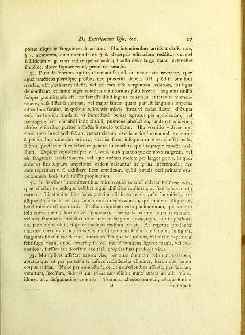 portio aliqua in fanguinem hauriatur. His intentionibus arrident clafie 1 may § 7. memorata, cum nonnullis ex § 8. decerptis efficaciora reddita; oxymel fcilliticum v. g. cum radice ipecacuanha; haufto dein largil manu oxymelitc fimplice, aliove liquore tenui, prout res nata fit. 31. Dum de febribus agitur, cautelam fas eft in memoriam revocare, quae apud pradlicos plerofque proftat, nec praeteriri debet; fcil. quod in omnibus morbis, ubi plethoram adefle, vel ad earn efie vergentem habitum, fua figna demonftrant, et fimul segri conditio vomitorium poftulaverit, fanguinis mifiio Temper praemittenda eft ; ne fortafle illud ingens conamen, et tetanus momen- taneus, vafa diftenfa rumpat; vel major faltem quam par eft fanguinis impetus ad ea loca feratur, in quibus refiftentia minus firma vi cedat illatae; difrupta vafa fua liquida fundant, et immediate pereat aegrotus per apoplexiam, vel haemoptroe, vel infanabili inde phthifi, pulmone labefadlato, tandem trucidetur; aliifve vifeeribus pariter infradlis e medio tollatur. Ilia vomitio videtur op- tima quae brevi poft fedlam venam cietur ; certius enim incommoda evitantur a plenitudine caeterum oritura; certius -fimul infequuntur emetici effeftus fa- lubres, praefertim fi ex febrium genere fit morbus, qui utrumque expetit auxi- lium. Depleta fiquidem per v. f. vafa, cito quandoque de novo turgent; vel ob fanguinis rarefadtionem, vel ejus audlam molem per largos potus, in quos ardor et fitis ^grum impellunt, eadem nafeuntur ac prius incommoda : nec ante repetitam v. f. exhibere licet emeticum, quod paucis poft primam eya- cuationem horis tuto fuiftet propinatum. 32. In febribus intermittentibus mirum quid exfequi videtur Ila'iJWj? quae effedtus quandoque exhibet ^que difficiles explicatu, ac fere ipfius morbi natura. Licet enim illius fedes pr^cipua fit in extremis vafis fanguiferis, aut aliquando forte in nervis; humorum tamen evacuatio, qui in alvo colliguntur, haud minimi eft momenti. Proliant fiquidem exempla hominum, qui vomitu folo curati fuere ; hoeque vel fpontaneo, a benignis naturae aufpiciis excitato, vel arte famulante indudlo; dum interim fanguinis evacuatio, nifi in plethori- ris, plerumque obfit, et grave medenti tsedium pariat. At repetita prudenter emetica, corruptum in primis viis morbi fomitem fenfim confumunt, fubigunt, fanguinis fiuxum accelerant; morbum denique vel tollunt, vel tutam expediunt febrifugo viam, quod csteroquin vel morbi’ fomitem figeret magis, vel eva- cuatione, furfurn aut deorfum excitata, proprias fuas perderet vires. 33. Multiplices affedlat natura vias, per quas domitam febrium materiem, aptatamque ut per portas arte cafuve recludendas eliminet, iterumque fanum corpus reddat. Nunc per emundloria certis excretionibus afiueta, per falivam, vornitum, feceflum, fudores aut urinas earn ejicit: nunc autem ad alia minus idonea loca defpumationes emittit. Tumores ad exteriora nati, aliaque fimilia D hujufmodi