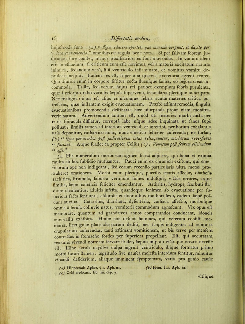 h.ujufmodi iunt. (a) “ Qit<£ educere oportet, quo maxime vergunt, eo ducito per “ loca convenient la, omnibus eft regula bene nota. Si per falivam febrem ju- dicatam fore conflet, manus auxiliatrices eo funt movendse. In vomitu idem erit prreftandum, fi criticum eum efie novimus, vel a materia excitatum naturae inimica; fedandum verb, ft a ventriculo infiammato, et vomitus vomitu de- mulceri nequit. Eadem res eft, ft per alia qusevis excretoria egredi tentet. Quo diutius enim in corpore ftftitur coda fluenfque fanies, eo pejora creat in- commoda. Trifle, fed verum hujus rei prsebet exemplum febris purulenta, quae a reforpto tabo variolis fepius fupervenit, fecundaria plerifque nuncupata. Nec maligna minus eft alius cujufcunque febris acutas materies critica pu- trefcens, quae inftantem exigit evacuationem. Prsefto adfunt remedia, fingulis evacuationibus promovendis deftinata: haec ufurpanda prout viam monftra- verit natura. Advertendum tantum eft, quod uti materies morbi coda per cutis fpiracula difflatur, corrupta labe ufque adeo inquinata ut fanos fsepe polluat j ftmilis tamen ad interiora ventriculi et intellini, per horum exhalantia vafa deponitur, cathartico nunc, nunc emetico feliciter auferenda; ne forfan,. (b) cc per morbos pojl judicationem intus relinquuntur, morborum reverfiones “ faciant. Atque fuadet ea propter Celfus (c) ; Vomitum pofi febrem eliciendum “ # 34. His numerofum morborum agmen liceat adjicere, qui bona et eximia multa ab hoc fubfiaio mutuantur. Pauci enim ex chronicis exiftunt, qui eme- ticorum ope non indigeant ■, fed eorum recenfto particularis ultra metas pro- traheret orationem. Morbi enim plerique, puerilis aetatis afieclae, diathefis rachitica, ftrumofa, faburra vermium fomes nidufque, vidlus errores, atque ftmilia, fepe emeticis feliciter emendantur. Arthritis, hydrops, fcorbuti fta- dium clementius, adultis infefta, quandoque lenimen ab evacuatione per fu- periora fada fentiunt; chlorofts et fluor albus molliori fexu, eadem faepe pof- cunt auxilia. Catarrhus, diarrhoea, dyfentdria, coeliaca affedio, morbufque omnis a ferofa colluvie natus, vomitorii commodum agnofcunt. Vix opus eft memorare, quantum ad grandjevos annos comparandos conducant, idoneis intervallis exhibita. Hodie non defunt homines, qui veterum confilii me- mores, licet guise placends parum dediti, nec fcopis indigentes ad reliquias crapularum auferendas, tanti seftimant vomitionem, ut bis terve per menfem contradas in ftomacho fordes per fuperiora propellant. Illi, qui accuratam maxime vivendi normam fervare ftudet, fsepius in potu viduque errare necefle eft. Hinc ferius ocyufve culpa ingruit ventriculo, ibique formatur primo morbi futuri ftamen : segritudo five naufea molefta interdum fentitur, minuitur cibandi defiderium, aliaque imminent fymptomata, varia pro genio caufse (a) Hippocratis Aphor. § i. Aph. 21. (h) Idem. § ii. Aph. 12. (tj Celfi medicina, lib. iii. cap. 7. vitiique
