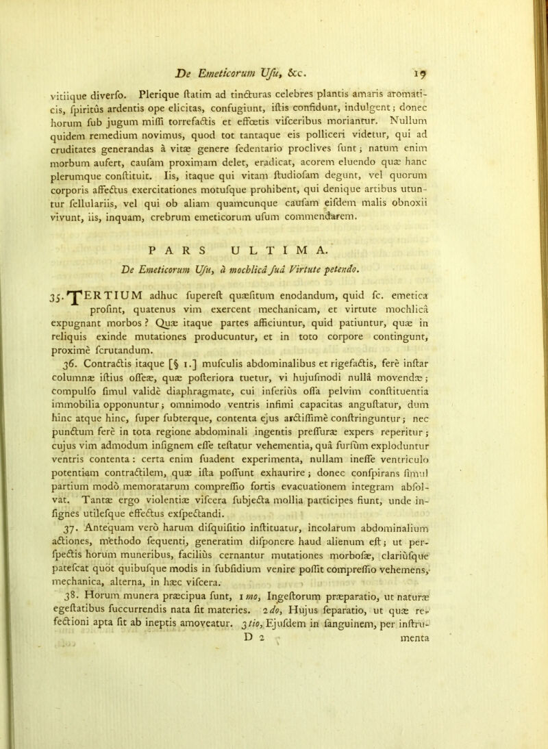 vitiique diverfo. Plerique ftatim ad tindturas celebres plantis amaris aromati- cis, fpiritus ardentis ope elicitas, confugiunt, iftis confidunt, indulgent; donee horum Tub jugum mi(Ti torrefadlis et efFoetis vifeeribus moriantur. Nullum quidem remedium novimus, quod tot tantaque eis polliceri videtur, qui ad cruditates generandas a vitae genere fedentario proclives funt; natum enim morbum aufert, caufam proximam delet, eradicat, acorem eluendo quae hanc plerumque conftituit. Iis, itaque qui vitam ftudiofam degunt, vel quorum corporis affedtus exercitationes motulque prohibent, qui denique artibus utun- tur fellulariis, vel qui ob aliam quameunque caulam eifdem malis obnoxii vivunt, iis, inquam, crebrum emeticorum ufum commendarem. PARS ULTIMA. De Emeticorum Ufu, a mochlica fud Virtute ■peterido. 35>rjpERTIUM adhuc fupereft quaefitum enodandum, quid fc. emetica profint, quatenus vim exercent mechanicam, et virtute mochlica expugnant morbos ? Quae itaque partes afficiuntur, quid patiuntur, quae in reliquis exinde mutationes producuntur, et in toto corpore contingunt, proxime ferutandum. 36. Contradtis itaque [§ 1.] mufeulis abdominalibus et rigefadlis, fere inftar columns iftius ofieae, quae pofteriora tuetur, vi hujufmodi nulla movendae; compulfo fimul valide diaphragmate, cui inferius ofia pelvim conftituentia immobilia opponuntur; omnimodo ventris infimi capacitas angullatur, dum hinc atque hinc, fuper fubterque, contenta ejus ardtifiime conftringuntur; nec pundtum fere in tota regione abdominali ingentis prefiurae expers reperitur; cujus vim admodum infignem efle teftatur vehementia, qua furlum exploduntur ventris contenta : certa enim fuadent experimenta, nullam inelfe ventriculo potenti-am contradtilem, quae ifta polfunt exhaurire; donee confpirans fimul partium modo memoratarum comprefiio fortis evacuationem integram abfol- vat. Tantae ergo violentiae vifeera fubjedta mollia participes fiunt, unde in- fignes utilefque effedtus exfpedtandi. 37. Ante'quam verb harum difquifitio inftituatur, incolarum abdominalium adtiones, m'ethodo fequenti, generation difponere haud alienum eft; ut per- fpedlis horum muneribus, facilius cernantur mutationes morbofae, clariufque patefcat quot quibufque modis in fubfidium venire pofiit comprefiio vehemens,- mechanica, alterna, in haec vifeera. 38. Horum munera praecipua funt, imo, Ingeftorum praeparatio, ut naturae egeftatibus fuccurrendis nata fit materies. ido, Hujus feparatio, ut qus re- fedtioni apta fit ab ineptis amoveatur. 3H0, Ejufdem in fanguinem, per inftru- D 2 menta