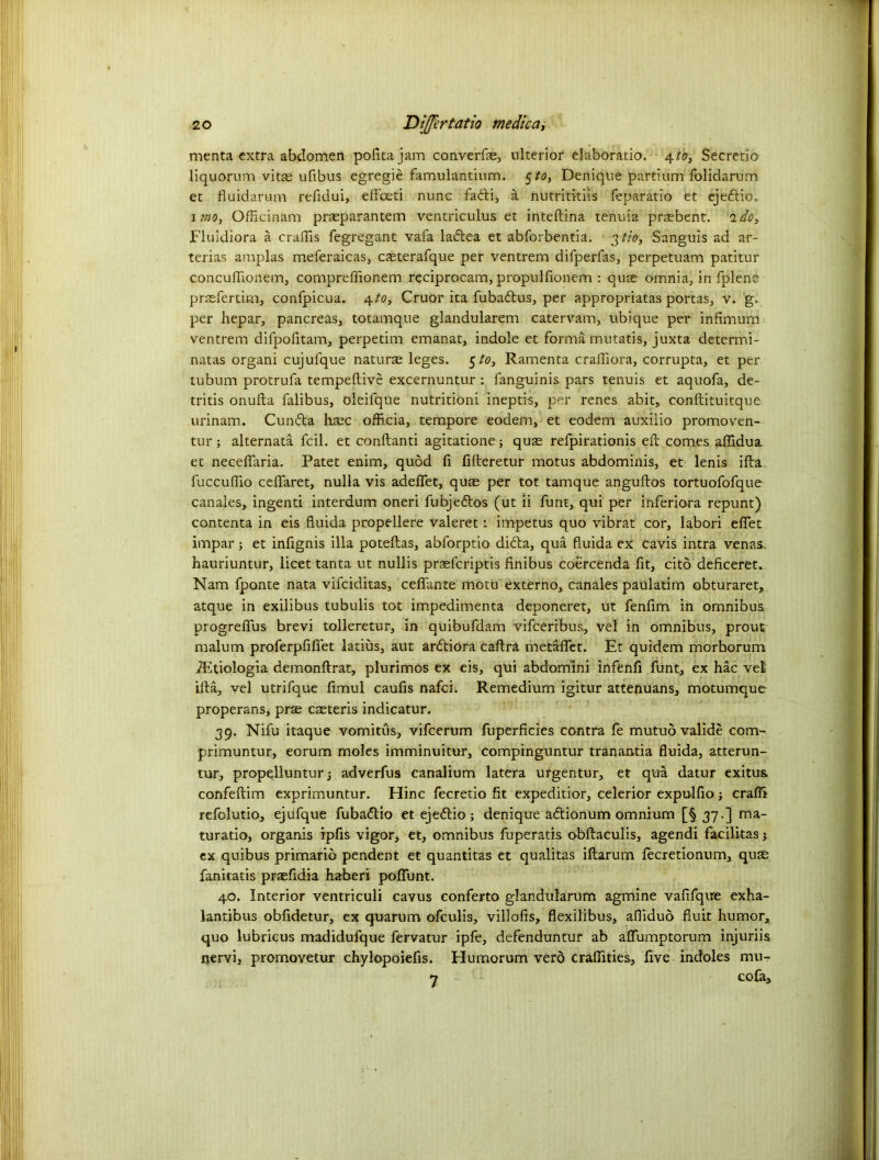 menta extra abdomen pofttajam convert ulterior elaboratio. 4to, Secretio liquorum vitse ufibus egregie famulantium. 5/0, Denique partium folidarum et fluidarum refidui, effoeti nunc fadti, a nutrititiis feparatio et ejedtio. 1 mo, Officinam prasparantem ventriculus et inteftina tenuia praebent. 'ido, Fluidiora a craffis fegregant vafa ladtea et abforbentia. 3 tio, Sanguis ad ar- terias am pi as meferaicas, casterafque per ventrem difperfas, perpetuam patitur concuflionem, compreffionem reciprocam, propulfionem : quae omnia, in fplene prssfertim, confpicua. 4to, Cruor ita fubadtus, per appropriatas portas, v. g. per hepar, pancreas, totamque glandularem catervam, ubique per infimum ventrem difpofitam, perpetim emanat, indole et forma mutatis, juxta determi- natas organi cujufque natural leges. 5 to, Ramenta crafiiora, corrupta, et per tubum protrufa tempeftive excernuntur : fanguinis pars tenuis et aquofa, de- tritis onufta falibus, oleifque nutritioni ineptis, per renes abit, conftituitque urinam. Cundta ha;c officia, tempore eodem, et eodem auxilio promoven- tur; alternata fcil. et conftanti agitatione; quse refpirationis eft comes aflidua et neceftaria. Patet enim, quod ft fifteretur motus abdominis, et lenis ifta fuccuflio ceffaret, nulla vis adefiet, quae per tot tamque anguftos tortuofofque canales, ingenti interdum oneri fubjedlos (ut ii funt, qui per inferiora repunt) contenta in eis ftuida propellere valeret 1 impetus quo vibrat cor, labori efiet impar; et inftgnis ilia poteftas, abforptio didta, qua fluida ex cavis intra venas, hauriuntur, licet tanta ut nullis praefcriptis finibus coercenda fit, cito deficeret. Nam fponte nata vifciditas, celfante motu externo, canales paulatim obturaret, atque in exilibus tubulis tot impedimenta deponeret, ut fenftm in omnibus progrefius brevi tolleretur, in quibufdam vifceribus, vel in omnibus, prout malum proferpfifiet latius, aut ardtiora caftra metaflfet. Et quidem morborum iEtiologia demonftrat, plurimos ex eis, qui abdom'ini infenfi funt, ex hac vei ifta, vel utrifque fimul caufis nafci. Remedium igitur attenuans, motumque properans, prae caeteris indicatur. 39. Nifu itaque vomitus, vifcerum ftiperficies contra fe mutuo valide com- primuntur, eorum moles imminuitur, compinguntur tranantia fluida, atterun- tur, propelluntur j adverfus canalium latera ufgentur, et qua datur exitus. confeftim exprimuntur. Hinc fecretio fit expeditior, celerior expulfio; craffi refolutio, ejufque fubadlio et ejedtio; denique adtionum omnium [§ 37.] ma- turatio, organis ipfis vigor, et, omnibus fuperatis obftaculis, agendi facilitas j ex quibus primarib pendent et quantitas et qualitas iftarum lecretionum, quse fanitatis praefidia haberi poffunt. 40. Interior ventriculi cavus conferto glandularum agmine vafifqtre exha- lantibus obftdetur, ex quarum ofculis, villofis, flexilibus, aflidub fluit humor, quo lubricus madidufque fervatur ipfe, defenduntur ab aflfumptorum injuriis nervi, promovetur chylopoiefts. Humorum verb craflities., five indoles mu- 7 cofa.