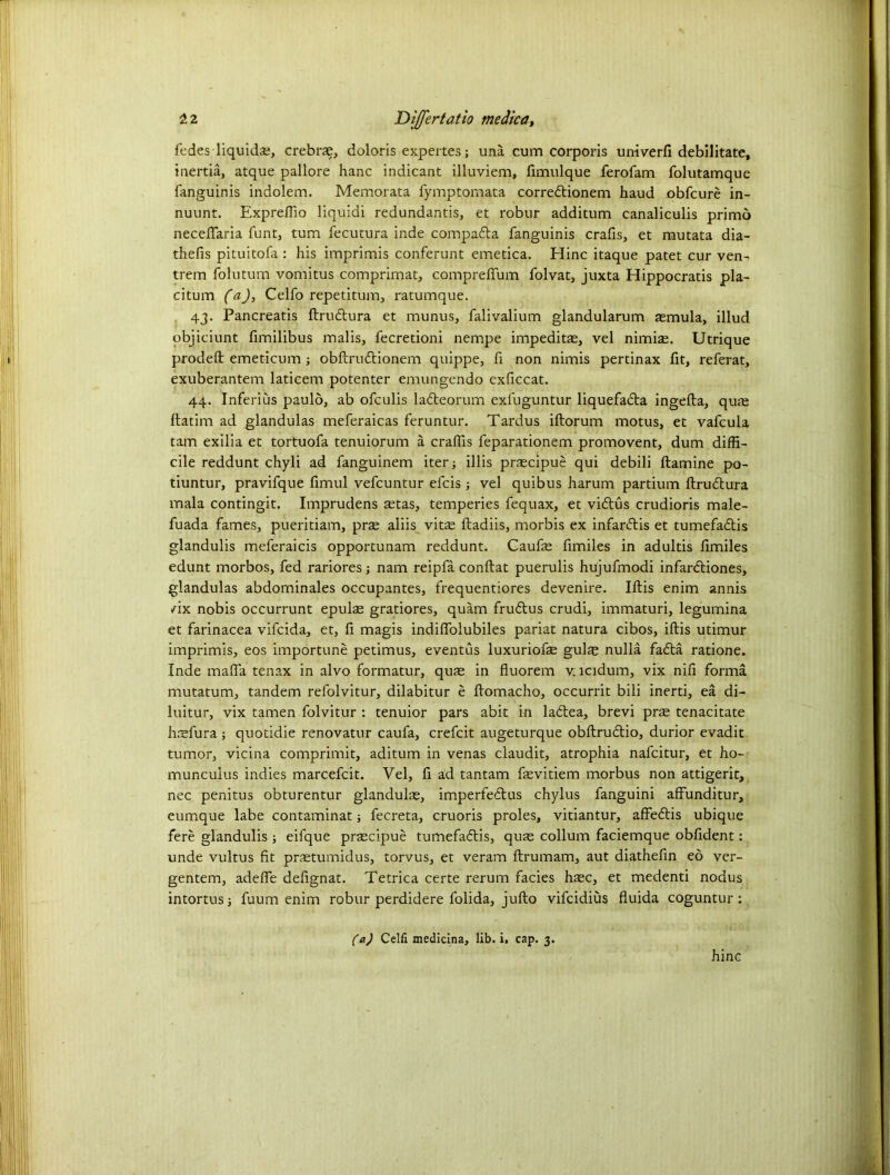fedes liquids*, crebrae, doloris expertes; una cum corporis univerfi debilitate, inertia, atque pallore hanc indicant illuviem, fimulque ferofam folutamque fanguinis indolem. Memorata fymptomata corredlionem haud obfcure in- nuunt. ExprelTio liquidi redundantis, et robur additum canaliculis primo necelfaria funt, turn fecutura inde compadla fanguinis crafis, et mutata dia- thefis pituitofa : his imprimis conferunt emetica. Hinc itaque patet cur ven- trem folutum vomitus comprimat, comprefifum folvat, juxta Hippocratis pla- citum CaJy Celfo repetitum, ratumque. 43. Pancreatis llrudtura et munus, falivalium glandularum aemula, illud objiciunt fimilibus malis, fecretioni nempe impeditae, vel nimi^. Utrique prodell emeticum ; obllrudlionem quippe, fi non nimis pertinax fit, referat, exuberantem laticem potenter emungendo exficcat. 44. Inferius paulo, ab ofculis ladteorum exfuguntur liquefacla ingefta, qute llatim ad glandulas meferaicas feruntur. Tardus iftorum motus, et vafcula tarn exilia et tortuofa tenuiorum a crafiis feparationem promovent, dum diffi- cile reddunt chyli ad fanguinem iter; illis prascipue qui debili ftamine po- tiuntur, pravifque fimul vefcuntur efcis; vel quibus harum partium llrudlura mala contingit. Imprudens aetas, temperies fequax, et vidlus crudioris male- fuada fames, pueritiam, prae aliis vitae ftadiis, morbis ex infardlis et tumefadlis glandulis meferaicis opportunam reddunt. Caufae fimiles in adultis limiles edunt morbos, fed rariores; nam reipfa conftat puerulis hujufmodi infardtiones, glandulas abdominales occupantes, frequentiores devenire. Illis enim annis /ix nobis occurrunt epulae gratiores, quam frudtus crudi, immaturi, legumina et farinacea vifcida, et, fi magis indilfolubiles pariat natura cibos, illis utimur imprimis, eos importune petimus, eventus luxuriofae gul^ nulla fadta ratione. Inde mafia tenax in alvo formatur, quae in fluorem v, lcidum, vix nili forma mutatum, tandem refolvitur, dilabitur e llomacho, occurrit bili inerti, ea di- luitur, vix tamen folvitur : tenuior pars abit in ladlea, brevi prae tenacitate haefura ; quotidie renovator caufa, crefcit augeturque obllrudlio, durior evadit tumor, vicina comprimit, aditum in venas claudit, atrophia nafcitur, et ho- munculus indies marcefcit. Vel, fi ad tantam fevitiem morbus non attigerit, nec penitus obturentur glandulae, imperfedlus chylus fanguini affunditur, eumque labe contaminat; fecreta, cruoris proles, vitiantur, affedlis ubique fere glandulis ; eifque praecipue tumefadlis, quae collum faciemque obfident: unde vultus fit praetumidus, torvus, et veram llrumam, aut diathelin ed ver- gentem, adelfe defignat. Tetrica certe rerum facies haec, et medenti nodus intortus; fuum enim robur perdidere folida, jullo vifcidius fluida coguntur: (a) Celfi medicina, lib. i, cap. 3.