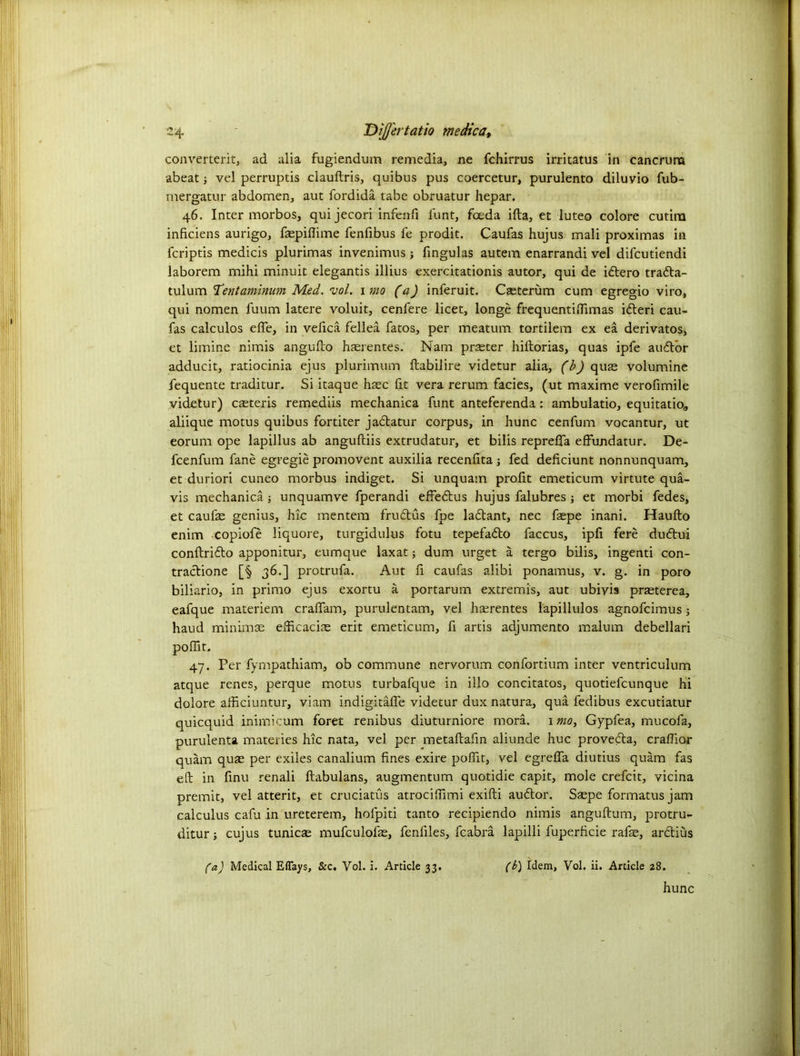 24- 'DijJ'ertatio me die a, converterit, ad alia fugiendum remedia, ne fchirrus irritatus in cancrura abeat; vel perruptis clauftris, quibus pus coercetur, purulento diluvio fub- mergatur abdomen, aut fordida tabe obruatur hepar. 46. Inter morbos, qui jecori infenfi Hint, feeda ifta, et luteo colore cutirn inficiens aurigo, faspiflime fenfibus fe prodit. Caufas hujus mali proximas in feriptis medicis plurimas invenimus ; fingulas autem enarrandi vel difeutiendi laborem mihi minuit elegantis illius exercitationis autor, qui de idtero tradta- tulum Tentaminum Med. vol. 1 mo (a) inferuit. Casterum cum egregio viro, qui nomen fuum latere voluit, cenfere licet, longe frequentifilmas idleri cau- fas calculos efle, in vefica fellea fatos, per meatum tortilem ex ea derivatos, et limine nimis angufto haerentes. Nam praster hiftorias, quas ipfe audtor adducit, ratiocinia ejus plurimum ftabilire videtur alia, (b) quae volumine fequente traditur. Si itaque haec fit vera rerum facies, (ut maxime verofimile videtur) caeteris remediis mechanica funt anteferenda: ambulatio, equitatio, aliique motus quibus fortiter jabtatur corpus, in hunc cenfum vocantur, ut eorum ope lapillus ab anguftiis extrudatur, et bilis reprefTa effundatur. De- feenfum fane egregie promovent auxilia recenlita fed deficiunt nonnunquam, et duriori cuneo morbus indiget. Si unquam profit emeticum virtute qua- vis mechanica; unquamve fperandi effebtus hujus falubres ; et morbi fedes, et caufas genius, hie mentem frubtus fpe labtant, nec faepe inani. Haufto enim copiofe liquore, turgidulus fotu tepefabto faccus, ipfi fere dubtui conftribto apponitur, eumque laxat; dum urget a tergo bilis, ingenti con- tractions [§ 36.] protrufa. Aut fi caufas alibi ponamus, v. g. in poro biliario, in primo ejus exortu a portarum extremis, aut ubiyis prasterea, eafque materiem craffam, purulentam, vel hterentes lapillulos agnofeimus j haud minimae efficaciEe erit emeticum, fi artis adjumento malum debellari poffit, 47. Per fympathiam, ob commune nervorum confortium inter ventriculum atque renes, perque motus turbafque in illo concitatos, quotiefeunque hi dolore afficiuntur, viam indigitafle videtur dux natura, qua fedibus excutiatur quicquid inimicum foret renibus diuturniore mora. 1 mo, Gypfea, mucofa, purulenta materies hie nata, vel per metaftafin aliunde hue provebta, craflior quam quas per exiles canalium fines exire pofiit, vel egrefia diutius quam fas eft in finu renali iftabulans, augmentum quotidie capit, mole crefcit, vicina premit, vel atterit, et cruciatus atrocifiimi exifti aubtor. Saepe formatus jam calculus cafia in ureterem, hofpiti tanto recipiendo nimis anguftum, protru- ditur; cujus tunicae mufculofas, fenliles, fcabra lapilli fuperficie rafas, arbtius fa) Medical Eflays, &c. Vol. i. Article 33. (b) Idem, Vol. ii. Article 28.