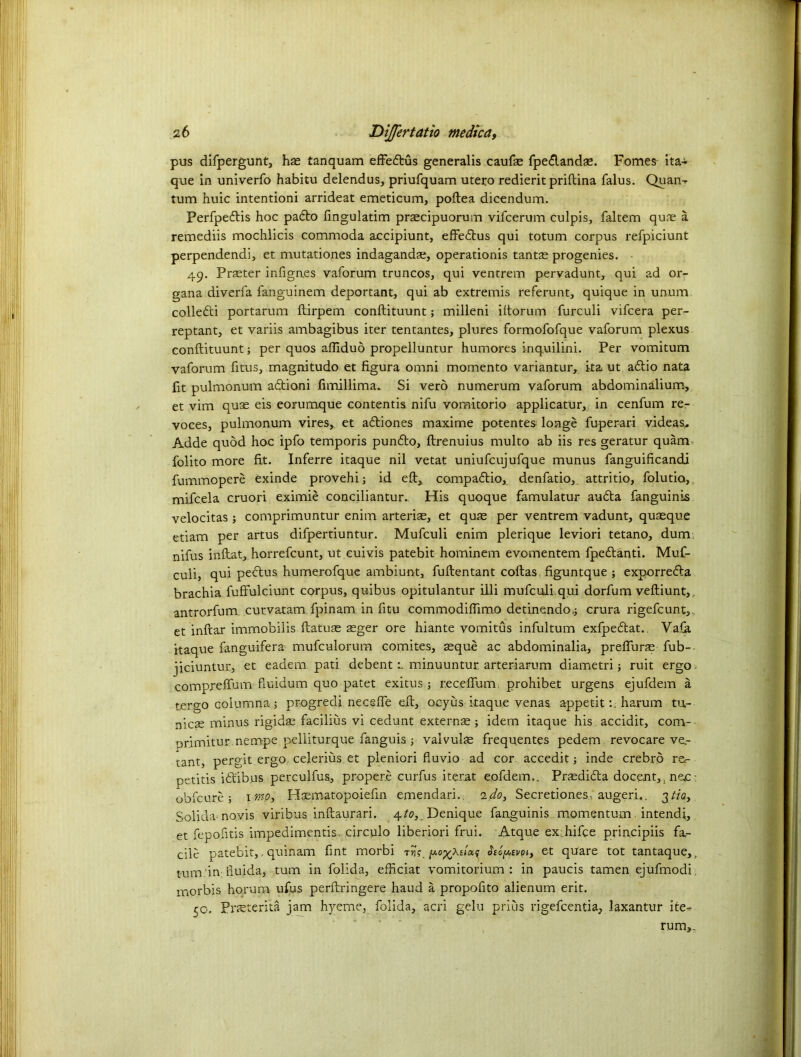 pus difpergunt, hse tanquam effedtus generalis caufae fpedlandae. Fomes ita- que in univerfo habitu delendus, priufquann utero redierit priftina falus. Quan^ turn huic intentioni arrideat emeticum, poftea dicendum. Perfpedtis hoc pa6to fingulatim praecipuorum vifcerum culpis, faltem quae a remediis mochlicis commoda accipiunt, effedtus qui totum corpus refpiciunt perpendendi, et mutationes indagandse, operationis tantae progenies. 49. Prater infignes vaforum truncos, qui ventrem pervadunt, qui ad or- gana diverfa fanguinem deportant, qui ab extremis referunt, quique in unum colledti portarum ftirpem conftituunt; milleni iftorum furculi vifcera per- reptant, et variis ambagibus iter tentantes, plures formofofque vaforum plexus conftituunt; per quos aftlduo propelluntur humores inquilini. Per vomitum vaforum fitus, magnitudo et figura omni momento variantur, ita ut adtio nata fit pulmonum adtioni ftmillima. Si verb numerum vaforum abdominalium, et vim quae eis eorumque contends nifu voraitorio applicatur, in cenfum re- voces, pulmonum vires,, et adtiones maxime potentes longe fuperari videas* Adde quod hoc ipfo temporis pundto, ftrenuius multo ab iis res geratur quam folito more fit. Inferre itaque nil vetat uniufcujufque munus fanguificandi fummopere exinde provehi; id eft, compadtio, denfatio, attritio, folutio, mifcela cruori eximib conciliantur.. His quoque famulatur audta fanguinis velocitas ; comprimuntur enim arterial, et quae per ventrem vadunt, quaeque etiam per artus difpertiuntur. Mufculi enim plerique leviori tetano, dum nifus inftat, horrefcunt, ut euivis patebit hominem evomentem fpedlanti. Muf- culi, qui pedtus humerofque ambiunt, fuftentant coltas figuntque ; exporredta brachia fuffulciunt corpus, quibus opitulantur illi mufculi qui dorfum veftiunt, antrorfum curvatam fpinam in fitu commodiftimo detinendo,; crura rigefcunt,. et inftar immobilis ftat'use £ger ore hiante vomitus infultum exfpedlat. Vafa itaque fanguifera mufculorum comites, aeque ac abdominalia, preffurae fub-- jiciuntur, et eadem pati debentminuuntur arteriarum diametri; ruit ergo compreffum fiuidum quo patet exitus ; receffum prohibe.t urgens ejufdem a tergo columna j progredi necsffe eft, ocyus itaque venas. appetitharum tu- nicae minus rigidas facilius vi cedunt externse ; idem itaque his accidit, cortv orimitur nempe pelliturque fanguis ; valvulae frequentes pedem revocare ve.- tant, pergit ergo celerius et pleniori fluvio ad cor accedit; inde crebro re<- petitis idt'ibus perculfus, propere curfus iterat eofdem.. Praedidta docent, nac obfeure; imp, Hsematopoiefm emendari. ido, Secretiones. augeri,. 3tia, Solidamo.vis viribus inftaurari. 4to, Denique fanguinis momentum intend!, et fepofitis impedimentis. circulo liberiori frui. Atque ex hifee principiis fa- cile patebit,, quinam fint morbi -rift. pi, et quare tot tantaque,. tum. in huida, turn in folida, efheiat vomitorium : in paucis tamen ejufmodh morbis horum ufus perftringere hand a propofito alienum erit. 50. Pneterita jam hyeme, folida, acri gelu prius rigefeentia, laxantur ite~ rum,.