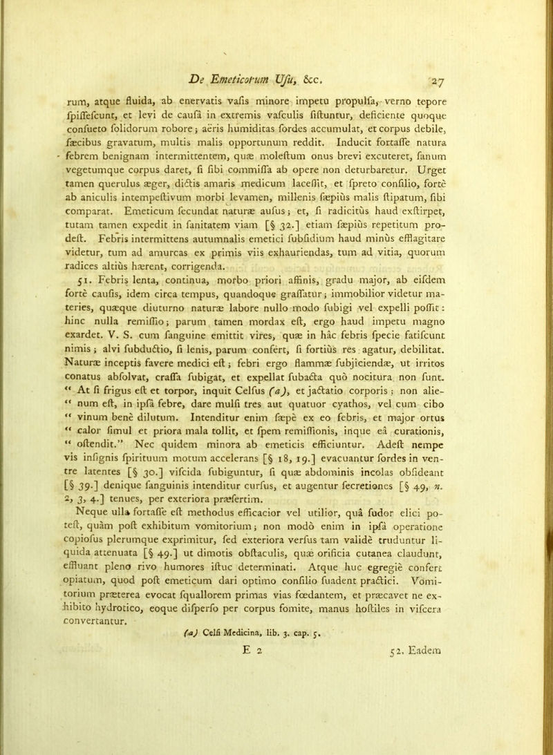 rum, atque fluida, ab enervatis vafls minore impetu propulfa, verno tepore fpiflefcunt, et levi de caufa in extremis vafculis fiftuntur, deficiente quoque confueto folidorum robore; aeris humiditas fordes accumulat, et corpus debile, fascibus gravatum, multis malis opportunum reddit. Inducit fortafle natura febrem benignam intermittentem, quae moleftum onus brevi excuteret, fanum vegetumque corpus daret, fi fibi commifla ab opere non deturbaretur. Urget tamen querulus aeger, diftis amaris medicum laceflit, et fpreto confilio, forte ab aniculis intempeftivum morbi levamen, millenis ftepius malis ftipatum, fibi comparat. Emeticum fecundat naturae aufus; et, fi radicitus haud exftirpet, tutam tamen expedit in fanitatem viam [§ 32.] etiam faspius repetitum pro- deft. Febris intermittens autumnalis emetici fubfidium haud minus efflagitare videtur, turn ad amurcas ex primis viis exhauriendas, turn ad vitia, quorum radices altius ha;rent, corrigenda. 51. Febris lenta, continua, morbo priori affinis, gradu major, ab eifdem forte caufis, idem circa tempus, quandoque gralfatur; immobilior videtur ma- teries, quaeque diuturno naturae labore nullo modo fubigi vel expelli poflit: hinc nulla remiflio; parum tamen mordax eft, ergo haud impetu magno exardet. V. S. cum fanguine emittit vires, quae in hac febris fpecie fatifcunt nimis j alvi fubdudtio, ft lenis, parum confert, ft fortius res agatur, debilitat. Naturae inceptis favere medici eft; febri ergo flammae fubjiciendae, ut irritos conatus abfolvat, crafla fubigat, et expellat fubafta quo nocitura non funt.  At fi frigus eft et torpor, inquit Celfus (a), et jaftatio corporis ; non alie- “ num eft, in ipfa febre, dare mulfi tres aut quatuor cyathos, vel cum cibo “ vinum bene dilutum. Intenditur enim faepe ex eo febris, et major ortus “ calor fimul et priora mala tollit, et fpem remiftionis, inque ea curationis, “ oftendit.” Nec quidem minora ab emeticis efficiuntur. Adeft nempe vis infjgnis fpirituum motum accelerans [§ 18, 19.] evacuantur fordes in ven- tre latentes [§ 30.] vifcida fubiguntur, ft qute abdominis incolas obftdeant [§ 39.] denique fanguinis intenditur curfus, et augentur fecretiones [§ 49, n. 2, 3, 4.] tenues, per exteriora pra?fertim. Neque ulla fortafle eft methodus efftcacior vel utilior, qua fudor elici po- teft, quam poft exhibitum vomitorium; non modo enim in ipfa operatione copiofus plerumque exprimitur, fed exteriora verfus tarn valide truduntur li- quida attenuata [§ 49.] ut dimotis obftaculis, quae orificia cutanea claudunt, eflluant pleno rivo humores iftuc determinati. Atque hue egregie confert opiatum, quod poft emeticum dari optimo conftlio fuadent pradlici. Vomi- torium prsterea evocat fquallorem primas vias foedantem, et praecavet ne ex- hibito hydrotico, eoque difperfo per corpus fomite, manus hoftiles in vifeera convertantur. fa) Celfi Mcdicina, lib. 3. cap. 5. E 2 52, Eadem