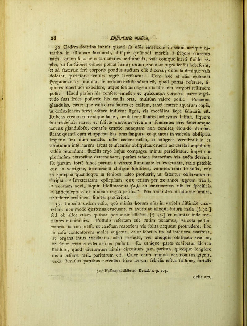 52. Eadem dodrina innuit quanti fit ufus emeticum in tenui acrique ca- tarrho, in afthmate humorali, aliifque ejufmodi morbis a frigore correpto natis } quum fciz. retenta materies perfpiranda, vafa eoufque inerti fluido re- plet, ut fundiones omnes poenas luantj quum gravitate pigra fenfus hebefcant, et ad ftateram fere corporis pondus audum effe diceres j diftenfa denique vafa doleant, partefque fenfiles £gre laceflantur. Cum hsec et alia ejufmodi fymptomata fe produnt, remedium exhibendum eft, quod portas referare, li- quores fuperfiuos expellere, atque folitam agendi facilitatem corpori reftituere pofiit. Haud parum his confert emefis j et quacunque corporis parte asgri- tudo fuas fedes pofuerit his caufis orta, multum valere pofiit. Ponamus glandulas, cseteraque vafa circa fauces et collum, tanta fcatere aquarum copia, ut defluxionem brevi adfore indicent figna, vis mochlica faepe falutaris eft. Rubens etenim tumenfque facies, oculi fcintillantes lachrymis fuffufi, liquore fuo madefadi nares, et falivse mucique rivulum fundentes oris fauciumque lacunae glandulofe, conatus emetici nunquam non comites, liquidd demon- ftrant quanta cum vi appetat has oras fanguis, et quantus in vafcula obftipata impetus fit: dum canales oflei cedere nefcii, et infignes vertebralium et carotidum internarum arcus et afcenfus obliquitas cruoris ad cerebri appulfum valde retundunt: fluxilis ergo hujus compages minus periclitatur, impetu ut plurimum extrorlum determinate; parum tamen introrfum vis au<fta devenit., Et partim forte hinc, partim a virtute ftimulante et evacuante, ratio patebit cur in vertigine, hemicrania aliifque fimilibus, vomitus tanti fit ufusj cur in epilepfia quandoque in fenibus adeo profuerit, ut fatentur obfervatorum feripta; cc Inveteratam epilepfiam, quse etiam per xx annos aegrum traxit, “ curatam novi, inquit Hoffmannus (a), ab emeticorum ufu et fpecificis 11 antiepilepticis ex animali regno petitis.” Nec mihi defunt hiftoris fimiles,, at referre prohibent limites pr^eferipti. 53. Impedit eadem ratio, quo minus horum ufus in. variolis diftinfte enan- retur; non modd quatenus evacuant, et avertunt alioqui futura mala [§ 30.] fed ob alios etiam quibus potiuntur effedrus [§ 49.] et eximias inde ma- nantes mutationes. Puftulis refertam effe cutim ponamus, vafcula perfpi- ratoria ita comprefia ut coadam materiem vis folita nequeat protrudere: hoc- in cafu contentorum moles augetur;. calor febrilis ita ad interiora exteftuat,, ut organa intus exhalantia adeo arefada, vel alioquin obftipata evadant, ut fuum munus exfequi non poflint. Ex utraque parte- cohibetur idcirco fluidum, quod diuturnum nimis circuitum jam. patitur,. quodque longiore mora pefiima mala pariturum eft. Calor enim nimius acrimoniam gignit, unde ftimulus partibus nervofis: hinc iterum febrilis sftus fitifque, fortafie (a) HofFmanni di/Fertat. Decad, 1. p. 204.. delirium^