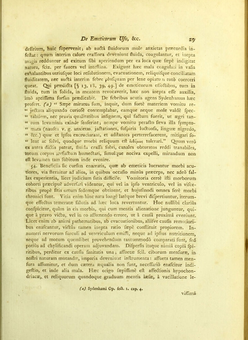 delirium, huic fupervenit; ab audla fluidorum mole anxietas praecordia in- feitat: quum interim calore craffiora deveniunt fluida, coagulantur, et inepta magis redduntur ad exitum fibi aperiendum per ea loca quse fepe indigitat natura, fciz. per fauces vel inteftina. Exigunt haec mala coagulati in vafis exhalancibus utriufque loci refolutionem, evacuationem, reliquifque conciliatam fluiditatem, nec audla interim febre plufquam per lene opiatu u tuto coerceri queat. Qui prnedidla [§ 13, i3, 39, 49.] de emeticorum eftedlibus, turn in fluida, turn in folida, in mentem revocaverit, haec non inepta efle auxilia, imo aptiflima forfan pncdicabit. De febribus acutis agens Sydenhamus hsc profcrt. (a) “ Snepe miratus fum, inquit, dum forte materiem vomitu re- “ jedlam aliquando curiofe contemplabar, eamque neque mole valde fpec- ,f tabilem, nec pravis qualitatibus infignem, qui fadtum fuerit, ut asgri tan- « turn lcvaminis exinde fenferint; ncmpe vomitu peradlo feva ilia fympto- “ mata (naufe.i v. g. anxietas jadlationes, fufpiria ludluofa, lingua; nigredo, “ &c.) quae et ipfos excruciarant, et adftantes perterrefacerent, mitigari fo- «c lent ac folvi, quodque morbi reliquum ell lu6ufa; tolerari.” Quum verd ex antea didlis pateat, fluida crafla folvi, canales obturatos reddi tranabiles, totum corpus arefadtum humedlari, fimulque nociva expelli, mirandum non ell levamen tarn fubitum inde evenire. 54. Beneflciis fic curfim enarratis, quae ab emeticis lucrantur morbi acu- tiores, via fternitur ad alios, in quibus occafio minus prjeceps, nec adeo fal- lax experientia, licet judicium fatis difficile. Vomitoria certe ifli morborum cohorti praecipue adverfari videntur, qui vel in ipfo ventriculo, vel in vifce- ribus prope fitis ortum fedemque obtinent, et hujufmodi omnes fere morbi chronici funt. Vitia enim hinc nata longe lateque brevi difpertiuntur, iterum- que effedtus temeratas falutis ad hsc loca revertuntur. Hoc nullibi clarius confpicitur, quam in eis morbis, qui cum mentis alienatione junguntur, qui- que a pravo vidlu,. vel in eo aflumendo errore, ut a caufa proxima eveniunt. Licet enim ab animi pathematibus, ab evacuationibus, aliifve caufis remotiori— bus enafcantur, vidlus tamen inepta ratio fepe conflituit propiorem. In- numeri nervorum fiirculi ad ventriculum emifli, neque ad ipfius nutritionem, neque ad motum quemlibet provehendum tantummodo comparati funt, fed potius ad chylificandi operam adjuvandam. Difperfis itaque nimia copia fpi- ritibus, perditur ex caufis fanitatis una; afluetae fcil. ciborum menfurs, in noftri naturam mutandae, imparia deveniunt inftrumenta: affueta tamen men- fura afliimitur, et dum caetera aequalia non funt, neceftarid enafcitur indi- geftio, et inde alia mala. Haec origo fepiflime eft affedtionis hypochon- driacae,. et reliquorum quandoque graduum mentis iaefe, a vacillatione le- (a) Sydenhami Op. fe&. i. cap. 4. vifllma