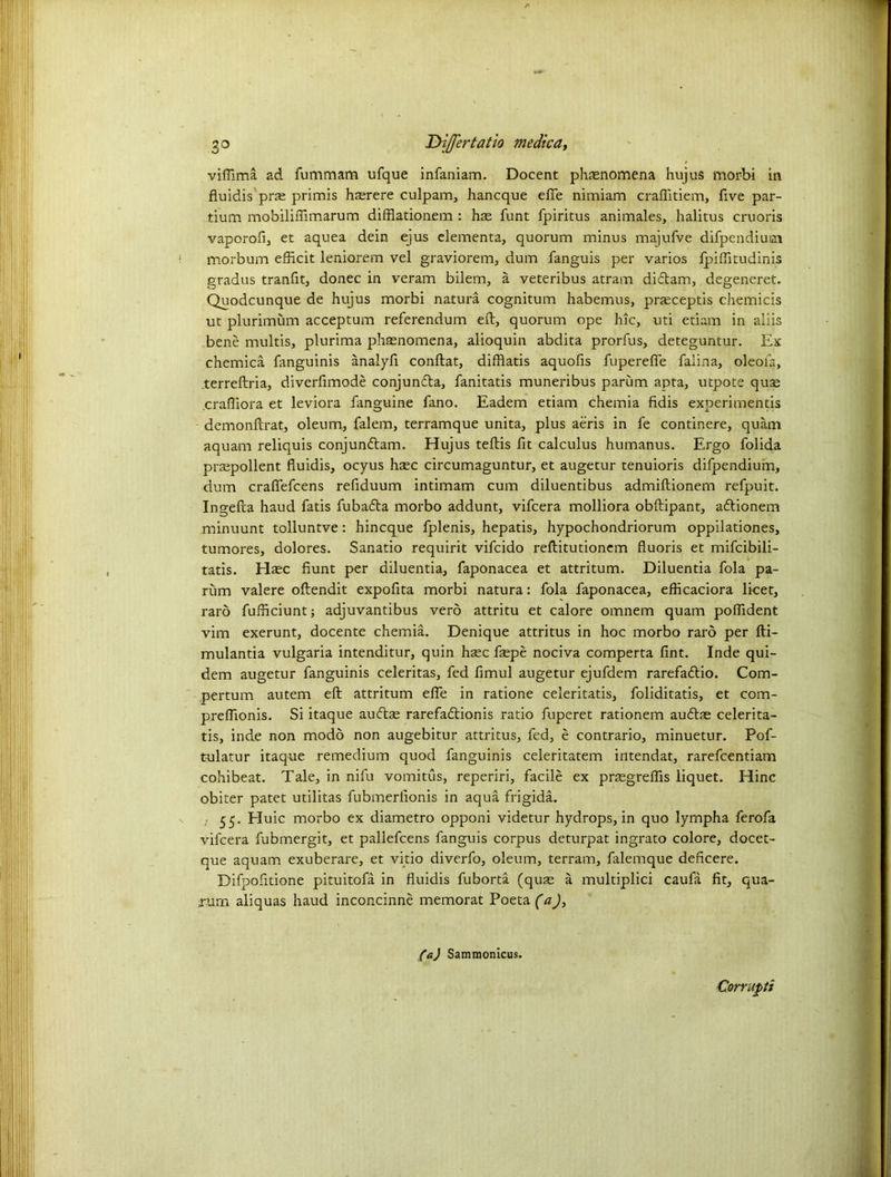 go Differ tatio medic a, viffima ad fummam ufque infaniam. Docent phenomena hujus morbi in fluidis prse primis hasrere culpam, hancque efle nimiam craflitiem, five par- tium mobilifiimarum difflationem : hte funt fpiritus animales, halitus cruoris vaporofi, et aquea dein ejus elementa, quorum minus majufve difpendium morbum efficit leniorem vel graviorem, dum fanguis per varios fpiffitudinis gradus tranfit, donee in veram bilem, a veteribus atram diftam, degeneret. Quodcunque de hujus morbi natura cognitum habemus, prseceptis chemicis ut plurimum acceptum referendum eft, quorum ope hie, uti etiam in aliis bene multis, plurima phasnomena, alioquin abdita prorfus, deteguntur. Ex chemica fanguinis analyfi conftat, difflatis aquofis fuperefie faiina, oleofa, terreftria, diverfimode conjuncfta, fanitatis muneribus parum apta, utpote quse .crafliora et leviora fanguine fano. Eadem etiam chemia fidis experimentis demonftrat, oleum, falem, terramque unita, plus aeris in fe continere, quam aquam reliquis conjun&am. Hujus teftis fit calculus humanus. Ergo folida prajpollent fluidis, ocyus htec circumaguntur, et augetur tenuioris difpendium, dum craflefcens reflduum intimam cum diluentibus admiftionem refpuit. Ingefta haud fatis fubafta morbo addunt, vifeera molliora obftipant, aftionem minuunt tolluntve: hineque fplenis, hepatis, hypochondriorum oppilationes, tumores, dolores. Sanatio requirit vifeido reftitutionem fluoris et mifcibili- tatis. Hasc fiunt per diluentia, faponacea et attritum. Diluentia fola pa- rum valere oftendit expofita morbi natura: fola faponacea, efticaciora licet, raro fufheiunt; adjuvantibus verb attritu et calore omnem quam poflident vim exerunt, docente chemia. Denique attritus in hoc morbo raro per fti- mulantia vulgaria intenditur, quin hasc ftepe nociva comperta fint. Inde qui- dem augetur fanguinis celeritas, fed flmul augetur ejufdem rarefaftio. Com- pertum autem eft attritum elfe in ratione celeritatis, foliditatis, et com- preflionis. Si itaque auftas rarefaflionis ratio fuperet rationem auftae celerita- tis, inde non modo non augebitur attritus, fed, e contrario, minuetur. Pof- tulatur itaque remedium quod fanguinis celeritatem intendat, rarefeentiam cohibeat. Tale, in nifu vomitus, reperiri, facile ex prsegreflis liquet. Hinc obiter patet utilitas fubmerlionis in aqua frigida. ; 55. Huic morbo ex diametro opponi videtur hydrops, in quo lympha ferofa vifeera fubmergit, et pallefcens fanguis corpus deturpat ingrato colore, docet- que aquam exuberare, et vitio diverfo, oleum, terrain, falemque deficere. Difpofitione pituitofa in fluidis fuborta (quse a multiplici caufa fit, qua- .xum aliquas haud inconcinne memorat Poeta (a), (a) Sammonicus. Corrupt