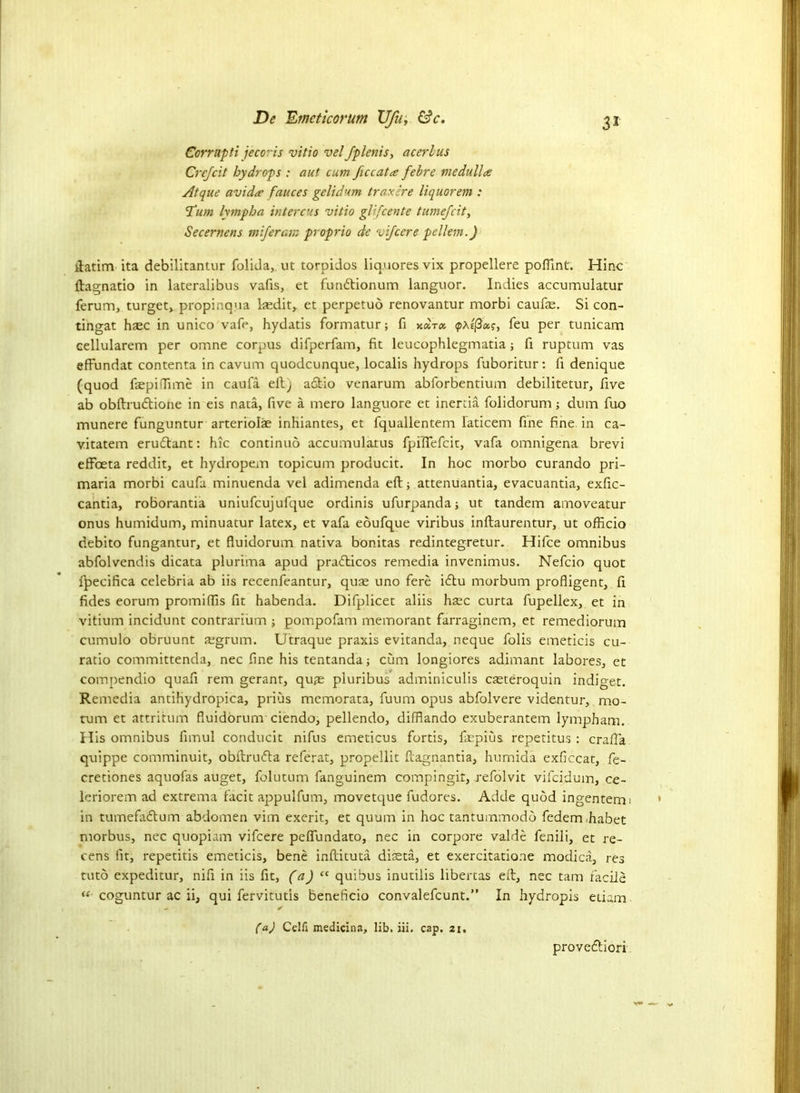 Corrupti jecoris vitio vel fplenis, acerlus Crejcit hydrops : aut cum ficcatte fehre medulla: Atque avid a fauces gelid um t rax ire liquor em : Tum lympha intercus vitio glifcente tumejcit, Secernens miferam proprio de vifcere pellem.) ftatim ita debilitantur folida, ut torpidos liq.uoresvix propellere poffint. Hinc ftagnatio in lateralibus vafis, et fundtionum languor. Indies accumulator ferum, turget, propinqua lasditr et perpetuo renovantur morbi caufte. Si con- tingat haec in unico vafe, hydatis formatur; fi y.<pAe(3as, feu per tunicam cellularem per omne corpus difperfam, fit leucophlegmatia ; fi ruptum vas eftundat contenta in cavum quodcunque, localis hydrops fuboritur: fi denique (quod faepiffime in caufa eft) a&io venarum abforbentium debilitetur, five ab obftrudtione in eis nata, five a mero languore et inertia folidorum; dum fuo munere funguntur arteriolae inhiantes, et fquallentem laticem fine fine, in ca- vitatem erudtant: hie continuo accumulatus fpilfefcit, vafa omnigena brevi effoeta reddit, et hydropem topicum producit. In hoc morbo curando pri- maria morbi caufa minuenda vel adimenda eft; attenuantia, evacuantia, exfic- cantia, roborantia uniufcujufque ordinis ufurpanda; ut tandem amoveatur onus humidum, minuatur latex, et vafa eoufque viribus inftaurentur, ut officio debito fungantur, et fluidorum nativa bonitas redintegretur. Hifce omnibus abfolvendis dicata plurima apud pradticos remedia invenimus. Nefcio quot fpecifica celebria ab iis recenfeantur, quae uno fere idtu morbum profligent, fi fides eorum promiftis fit habenda. Difplicet aliis hsec curta fupellex, et in vitium incidunt contrarium ; pompofam memorant farraginem, et remediorum cumulo obruunt aegrum. Utraque praxis evitanda, neque folis emeticis cu- ratio committenda, nec fine his tentanda; cum longiores adimant labores, et compendio quafi rem gerant, qu,Te pluribus adminiculis caeteroquin indiget. Remedia antiliydropica, prius memorata, fuum opus abfolvere videutur, mo- tum et attrition fluidorum ciendo, pellendo, difflando exuberantem lympham. His omnibus fimul conducit nifus emeticus fortis, fiepius repetitus : crafla quippe comminuit, obftrudta referat, propellit ftagnantia, humida exficcat, fe- cretiones aquofas auget, folutum fanguinem compingit, refolvit vifeidum, ce- leriorem ad extrema facit appulfum, movetque fudores. Adde quod ingentem; in tumefadtum abdomen vim exerit, et quum in hoc tantummodb federmhabet morbus, nec quopiam vifcere peflfundato, nec in corpore valde fenili, et re- cens fit, repetitis emeticis, bene inftituta diteta, et exercitatione modica, res tuto expeditur, nifi in iis fit, (a) “ quibus inutilis libertas eft, nec tarn facile “ coguntur ac ii, qui fervitutis beneficio convalefcunt.” In hydropis etiam (a) Cclfi medicina, lib. iii. cap. 21, proveeftiori