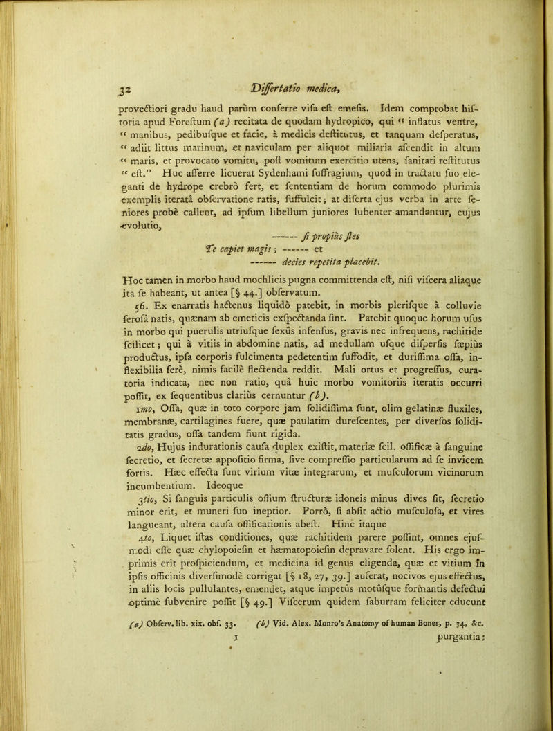 prove&iori gradu haud parum conferre vifa eft emefts. Idem comprobat hif- toria apud Foreftum (a) recitata de quodam hydropico, qui “ infiatus ventre, “ manibus, pedibufque et facie, a medicis deftitutus, et tanquam defperatus, adiit littus marinum, et naviculam per aliquot miliaria afeendit in altum cc maris, et provocato yomitu, poft vomitum exercitio utens, fanitati reftitutus ft eft.” Hue afferre licuerat Sydenhami fuffragium, quod in tractatu fuo ele- ganti de hydrope crebro fert, et fententiam de horum commodo plurimis exemplis iterata obfervatione ratis, fuffulcit; at diferta ejus verba in arte fe- niores probe callent, ad ipfum libellum juniores lubenter amandantur, cujus •evolutio, ft propius Jies Te capiet magis ; et decies repetita placebit. Hoc tamen in morbo haud mochlicispugna committenda eft, nifi vifeera aliaque ita fe habeant, ut antea [§ 44.] obfervatum. 56. Ex enarratis ha&enus liquido patebit, in morbis plerifque a colluvie ferofa natis, quaenam ab emeticis exfpedtanda Tint. Patebit quoque horum ufus in morbo qui puerulis utriufque fexus infenfus, gravis nec infrequens, rachitide fcilicet j qui a vitiis in abdomine natis, ad medullam ufque difperfis fepius produ&us, ipfa corporis fulcimenta pedetentim fuffodit, et duriflima ofta, in- flexibilia fere, nimis facile fle&enda reddit. Mali ortus et progreflus, cura- toria indicata, nec non ratio, qua huic morbo vomitoriis iteratis occurri pofiit, ex fequentibus clarius cernuntur (b). 1 mo, Ofta, quae in toto corpore jam folidiflima funt, olim gelatinas fluxiles, membranae, cartilagines fuere, quae paulatim durefeentes, per diverfos folidi- tatis gradus, ofta tandem Hunt rigida. 2do, Hujus indurationis caufa duplex exiftit, materiae fcil. oftifics a fanguine fecretio, et fecretae appofitio firma, five compreflio particularum ad fe invicem fortis. Haec effefta funt virium vitae integrarum, et mufculorum vicinorum incumbentium. Ideoque gtio. Si fanguis particulis oflium ftrufturae idoneis minus dives fit, fecretio minor erit, et muneri fuo ineptior. Porro, fi abfit adio mufculofa, et vires langueant, altera caufa ofiificationis abeft. Hinc itaque 4to, Liquet iftas conditiones, quae rachitidem parere poftint, omnes ejuf- modi efie qu£ chylopoiefin et haematopoiefin depravare folent. His ergo im- primis erit profpiciendum, et medicina id genus eligenda, quae et vitium In ipfts officinis diverfimode corrigat [§ 18, 27, 39.] auferat, nocivos ejus effe&us, in aliis locis pullulantes, emendet, atque impetus motufque formantis defe<ftui joptime fubvenire poflit [§ 49.] Vifcerum quidem faburram feliciter educunt •• /a) Obferv. lib. xix. obf. 33. (b) Vid. Alex. Monro’s Anatomy of human Bones, p. 34, &c. l purgantia;