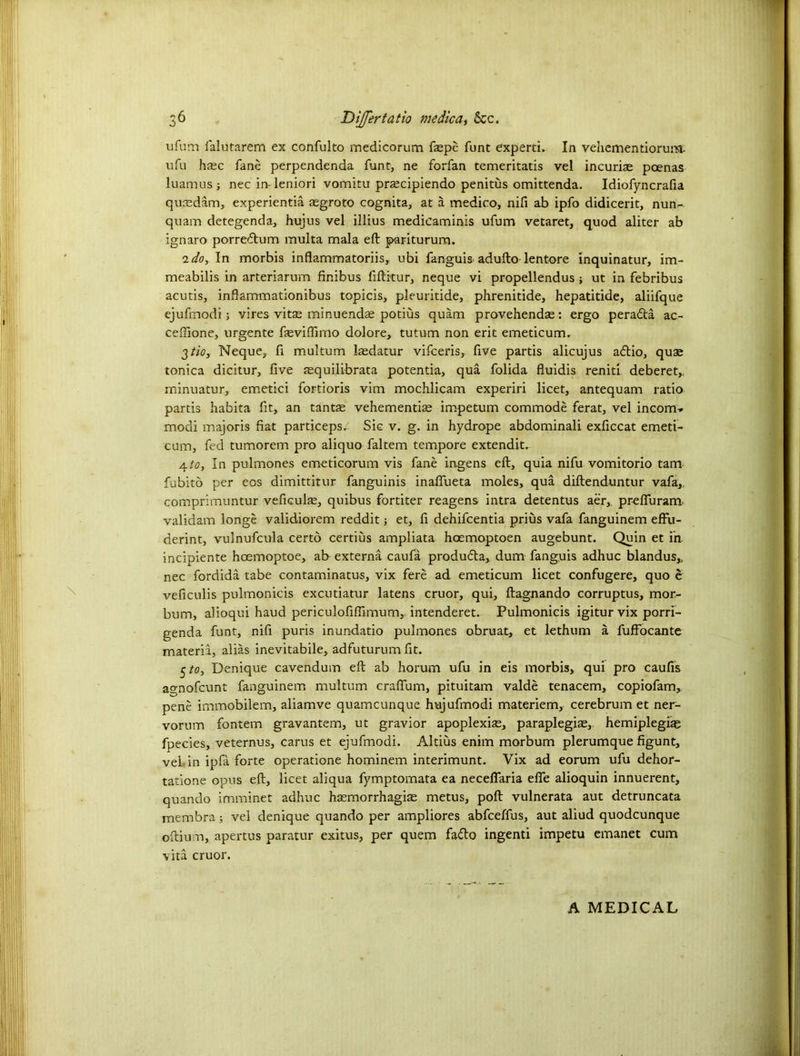 ufum falutarem ex confulto medicorum faspe funt experti. In vehementiorum- ufu h$c fane perpendenda funt, ne forfan temeritatis vel incuria; pcenas luamus ; nec in-leniori vomitu prascipiendo penitus omittenda. Idiofyncrafia qu.asdam, experientia asgroto cognita, at a medico, nifi ab ipfo didicerit, nun- quam detegenda, hujus vel illius medieaminis ufum vetaret, quod aliter ab ignaro porredum multa mala eft pariturum. ido, In morbis inflammatoriis, ubi fanguis adufto lentore inquinatur, im- meabilis in arteriarum finibus fiftitur, neque vi propellendus; ut in febribus acutis, inftammationibus topicis, pleuritide, phrenitide, hepatitide, aliifque ejufmodi ; vires vita; minuendse potius quam provehendae: ergo perada ac- ceffione, urgente feviffimo dolore, tutum non erit emeticum. 2 tic, Neque, ft multum laedatur vifeeris, five partis alicujus adio, quae tonica dicitur, five asquilibrata potentia, qua folida fluidis reniti deberet,, minuatur, emetici fortioris vim mochlicam experiri licet, antequam ratio partis habita fit, an tantae vehementise impetum commode ferat, vel incom-* modi majoris fiat particeps/ Sic v. g. in hydrope abdominali exficcat emeti- cum, fed tumorem pro aliquo faltem tempore extendit. a.to, In pulmones emeticorum vis fane ingens eft, quia nifu vomitorio tarn fubito per eos dimittitur fanguinis inaffueta moles, qua diftenduntur vafa,, comprimuntur veficulae, quibus fortiter reagens intra detentus aer, prefFuram validam longe validiorem reddit; et, fi dehifeentia prius vafa fanguinem efFu- derint, vulnufcula certo certius ampliata hoemoptoen augebunt. Quin et in incipiente hcemoptoe, ab externa caufa produda, dum fanguis adhuc blandus,, nec fordida tabe contaminatus, vix fere ad emeticum licet confugere, quo e veficulis pulmonicis excutiatur latens cruor, qui, ftagnando corruptus, mor- bum, alioqui haud periculofiftimum, intenderet. Pulmonicis igitur vix porri- genda funt, nifi puris inundatio pulmones obruat, et lethum a fufFocante materia, alias inevitabile, adfuturum fit. 5/0, Denique cavendum eft ab horum ufu in eis morbis, qui pro caufis agnofeunt fanguinem multum crafFum, pituitam valde tenacem, copiofam, pene irnmobilem, aliamve quameunque hujufmodi materiem, cerebrum et ner- vorum fontem gravantem, ut gravior apoplexiae, paraplegias,, hemiplegia; fpecies, veternus, carus et ejufmodi. Aldus enim morbum plerumque figunt, vel in ipfa forte operatione hominem interimunt. Vix ad eorum ufu dehor- tatione opus eft, licet aliqua fymptomata ea necefFaria elFe alioquin innuerent, quando imminet adhuc haemorrhagiae metus, poft vulnerata aut detruncata membra; vel denique quando per ampliores abfeeffus, aut aliud quodcunque oftium, apertus paratur exitus, per quern fado ingenti impetu emanet cum vita cruor. A MEDICAL