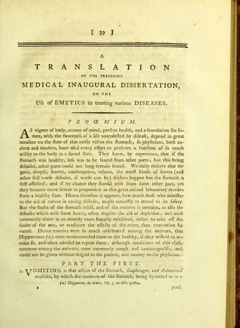 A TRANSLATIO N OF THE PRECEDING MEDICAL INAUGURAL DISSERTATION, ON THE Ufe of EMETICS in treating various DISEASES, PROCEMIUM. AS vigour of body, acumen of mind, prefent health, and a foundation for fu- ture, with the fweetnefs of a life unmolefted by difeafe, depend in great meafure on the ftate of that noble vifcus the ftomach ; fo phyficians, both an- cient and modern, have ufed every effort to preferve a funftion of fo much utility to the body in a found ftate. They knew, by experience, that if the ftomach was healthy, lefs was to be feared from other parts ■, but this being difeafed, other parts could not long remain found. We daily obferve that the gout, dropfy, fcurvy, confumption, infania, the worft kinds of fevers (and other ftill worfe difeafes, if worfe can be) feldom happen but the ftomach is firft affefted ; and if by chance they fhould arife from fome other part, yet they become more fevere in proportion as this great animal laboratory recedes from a healthy ftate. Hence therefore it appears, how much thofe who minifter to the aid of nature in curing difeafes, ought earneftly to attend to its fafety. But the faults of the ftomach itfelf, and of the matters it contains, as alfo the difeafes which arife from hence, often require the aid of depletion ; and moft commonly there is no remedy more happily exhibited, either to take off the faults of the one, or eradicate the effefts of the other, than evacuation by vomit. Hence emetics were fo much celebrated among the antients, that Hippocrates (a) even recommended them to the healthy, if they wifhed to re- main fo, and often advifed to repeat them ; although medicines of this clafs, common among the antients, were extremely rough and unmanageable, and, could not be given without difguft to the patient, and anxiety to the phyfician. PART THE FIRST. i. \ 7 OMIT IN G is that attion of the ftomach, diaphragm, and abdominal* mufcles, by which the contents of the ftomach, being fqueezed as in a (a) Hippocrat. de diseta, lib, 3, et alibi paffim* prefs, 1