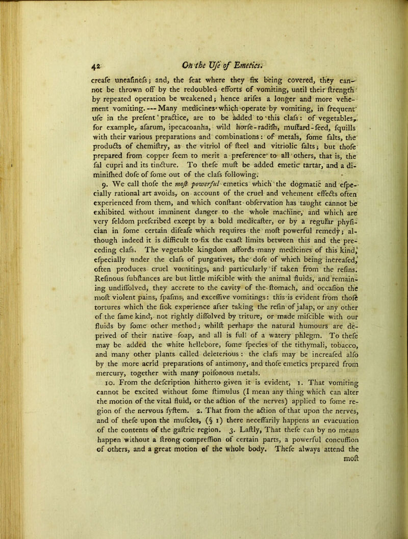 creafe uneafinefs; and, the feat where they fix being covered, they can- not be thrown off by the redoubled efforts of vomiting, until their ftrength ’ by repeated operation be weakened; hence arifes a longer and more vehe- ment vomiting. — Many medicines' which ‘operate by vomiting, in frequent' ufe in the prefent ’ practice, are to be kdded to'this clafs: of vegetables, for example, afarum, ipecacoanha, wild horfe - radfffi, muftard - feed, fquills with their various preparations and combinations: of metals, fome falts, the produdls of chemiftry, as the vitriol of fteel and vitriolic falts; but thofe prepared from copper feem to merit a preference'- to all ’ others, that is, the fal cupri and its tintture. To thefe muft be added emetic tartar, and a di- minifhed dofe of fome out of the clafs following. 9. We call thofe the moft powerful emetics which'the dogmatic and efpe-- cially rational art avoids, on account of the cruel and vehement effefls often experienced from them, and which conftant-obfervation has taught cannot be exhibited without imminent danger to the whole machine, and which are very feldom prefcribed except by a bold medicafter, or by a regular phyfi- cian in fome certain difeafe which requires the moft powerful remedy; al- though indeed it is difficult to fix the exaft limits between this and the pre- ceding clafsk The vegetable kingdom affords many medicines of this kind,’ efpecially under the clafs of purgatives, the' dofe of which being increafed,’ often produces cruel vomitings, and particularly if taken from the refins. Refinous fubflances are but little mifcible with the animal fluids, and remain- ing undiffolved, they accrete to the cavity of the ftomach, and occafion the moft violent pains, fpafms-; and exceffive vomitings: this is evident from thofe tortures which the fiok experience after taking the refin of jalap, or any other of the fame kind, not rightly diffolved by triture, or made mifcible with our fluids by fome other method; whilft perhaps* the natural humours are de- prived of their native foap, and all is full of a watery phlegm. To thefe may be added the white hellebore, fome fpecies of the tithymali, tobacco, and many other plants called deleterious : the clafs may be increafed alfo by the more acrid preparations of antimony, and thofe emetics prepared from mercury, together with many poifonous metals, 10. From the defcription hitherto given it is evident, 1. That vomiting cannot be excited without fome ftimulus (I mean any thing which can alter the motion of the vital fluid, or the action of the nerves) applied to fome re- gion of the nervous fyftem. 2. That from the a&ion of that upon the nerves, and of thefe upon the mufcles, (§1) there neceflarily happens an evacuation of the contents of the gaftric region. 3. Laftly, That thefe can by no means happen without a ftrong compreflion of certain parts, a powerful concuflion of others, and a great motion of the whole body. Thefe always attend the moft
