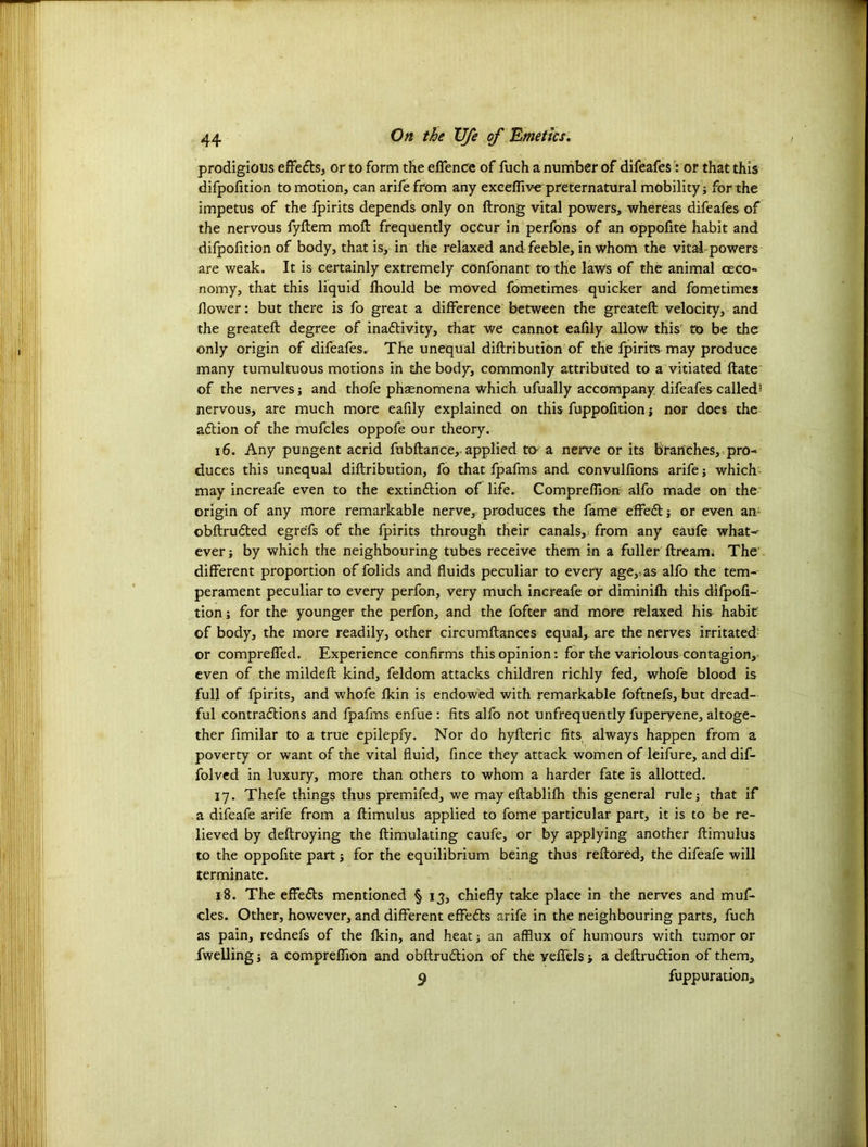 prodigious effects, or to form the offence of fuch a number of difeafes: or that this difpofition to motion, can arife from any exceffive preternatural mobility; for the impetus of the fpirits depends only on ftrong vital powers, whereas difeafes of the nervous fyftem molt frequently octur in perfons of an oppofite habit and difpofition of body, that is, in the relaxed and feeble, in whom the vital-powers are weak. It is certainly extremely confonant to the law's of the animal ceco- nomy, that this liquid fhould be moved fometimes quicker and fometimes (lower: but there is fo great a difference between the greateft velocity, and the greateft degree of inactivity, that we cannot eafily allow this to be the only origin of difeafes. The unequal diftribution of the fpirits may produce many tumultuous motions in the body, commonly attributed to a vitiated ftate of the nerves; and thofe phsenomena which ufually accompany difeafes called5 nervous, are much more eafily explained on this fuppofition; nor does the aCtion of the mufcles oppofe our theory. 16. Any pungent acrid fubftance,- applied tt> a nerve or its branches, pro- duces this unequal diftribution, fo that fpafms and convulfions arife; which may increafe even to the extinction of life. Compreffion alfo made on the origin of any more remarkable nerve, produces the fame effeCt; or even an obftruCted egre'fs of the fpirits through their canals, from any caufe what- ever ; by which the neighbouring tubes receive them in a fuller firearm The different proportion of folids and fluids peculiar to every age,, as alfo the tem- perament peculiar to every perfon, very much increafe or diminifh this difpofi- tion ; for the younger the perfon, and the fofter and more relaxed his habit of body, the more readily, other circumftances equal, are the nerves irritated or compreffed. Experience confirms this opinion: for the variolous contagion, even of the mildeft kind, feldom attacks children richly fed, whofe blood is full of fpirits, and whofe fkin is endowed with remarkable foftnefs, but dread- ful contractions and fpafms enfue : fits alfo not unfrequently fuperyene, altoge- ther fimilar to a true epilepfy. Nor do hyfteric fits always happen from a poverty or want of the vital fluid, fince they attack women of leifure, and dif- folved in luxury, more than others to whom a harder fate is allotted. 17. Thefe things thus premifed, we may eftablifh this general rule; that if a difeafe arife from a ftimulus applied to fome particular part, it is to be re- lieved by deftroying the ftimulating caufe, or by applying another ftimulus to the oppofite part; for the equilibrium being thus reftared, the difeafe will terminate. 18. The effeCts mentioned § 13, chiefly take place in the nerves and muf- cles. Other, however, and different effeCts arife in the neighbouring parts, fuch as pain, rednefs of the fkin, and heat; an afflux of humours with tumor or fwelling; a compreffion and obftruCtion of the veffels; a deftruCtion of them, 9 fuppuratiom,