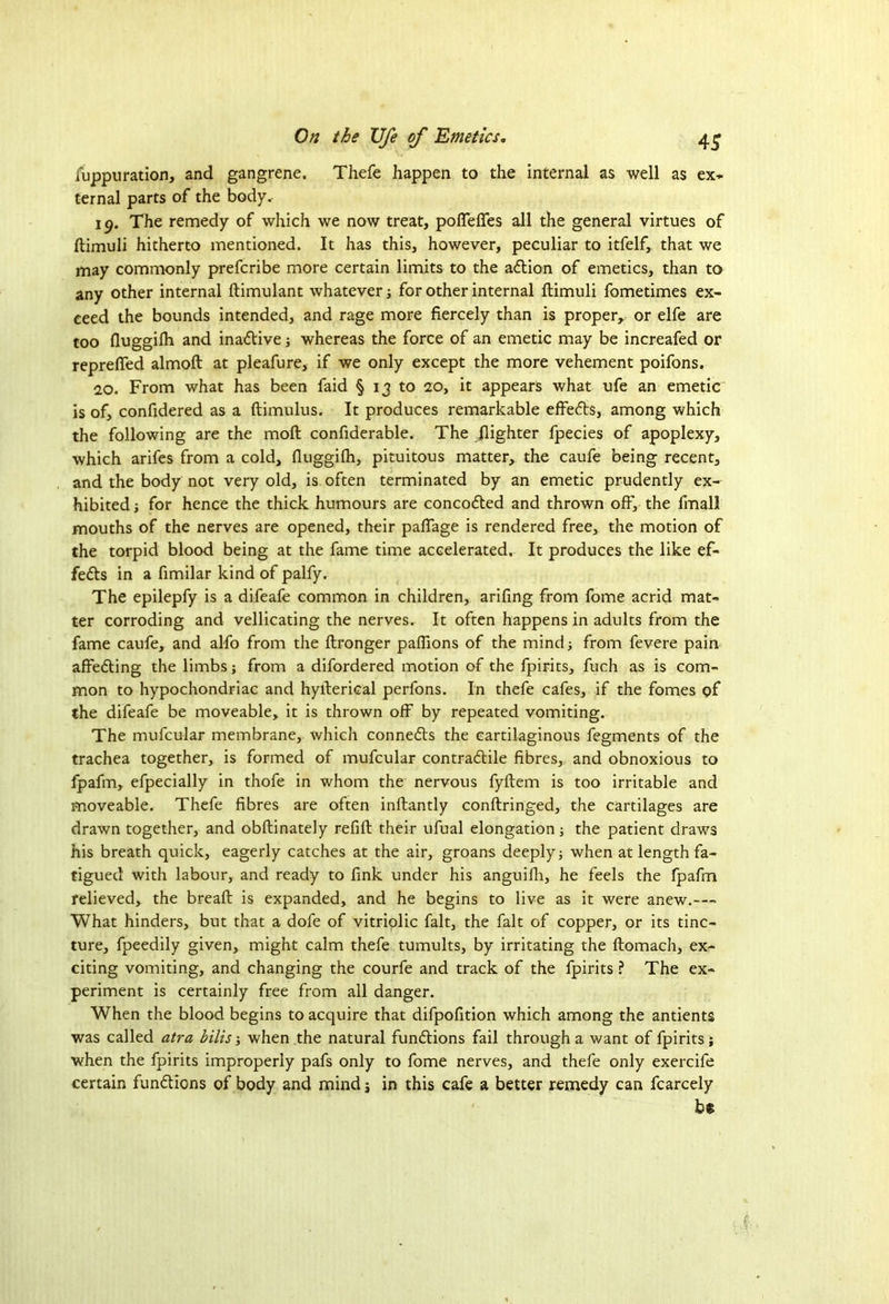 fuppuration, and gangrene. Thefe happen to the internal as well as ex- ternal parts of the body. 19. The remedy of which we now treat, pofiefies all the general virtues of ftimuli hitherto mentioned. It has this, however, peculiar to itfelf, that we may commonly prefcribe more certain limits to the adtion of emetics, than to any other internal ftimulant whatever j for other internal ftimuli fometimes ex- ceed the bounds intended, and rage more fiercely than is proper, or elfe are too fluggiih and inactive; whereas the force of an emetic may be increafed or reprefled almoft at pleafure, if we only except the more vehement poifons. 20. From what has been faid § 13 to 20, it appears what ufe an emetic is of, confidered as a ftimulus. It produces remarkable effedts, among which the following are the moft confiderable. The jlighter fpecies of apoplexy, which arifes from a cold, fluggiih, pituitous matter, the caufe being recent, and the body not very old, is often terminated by an emetic prudently ex- hibited ; for hence the thick humours are concodted and thrown off, the final! mouths of the nerves are opened, their pafiage is rendered free, the motion of the torpid blood being at the fame time accelerated. It produces the like ef- fedts in a fimilar kind of palfy. The epilepfy is a difeafe common in children, arifing from fome acrid mat- ter corroding and vellicating the nerves. It often happens in adults from the fame caufe, and alfo from the ftronger paflions of the mind from fevere pain affedting the limbs; from a difordered motion of the fpirits, fuch as is com- mon to hypochondriac and hyfterical perfons. In thefe cafes, if the fomes of the difeafe be moveable, it is thrown off by repeated vomiting. The mufcular membrane, which connedts the cartilaginous fegments of the trachea together, is formed of mufcular contradtile fibres, and obnoxious to fpafm, efpecially in thofe in whom the nervous fyftem is too irritable and moveable. Thefe fibres are often inftantly conftringed, the cartilages are drawn together, and obftinately refift their ufual elongation; the patient draws his breath quick, eagerly catches at the air, groans deeply j when at length fa- tigued with labour, and ready to fink under his anguifh, he feels the fpafm relieved, the breaft is expanded, and he begins to live as it were anew.— What hinders, but that a dofe of vitriolic fait, the fait of copper, or its tinc- ture, fpeedily given, might calm thefe tumults, by irritating the ftomach, ex- citing vomiting, and changing the courfe and track of the fpirits ? The ex- periment is certainly free from all danger. When the blood begins to acquire that difpofition which among the antients was called atra bills when the natural fundtions fail through a want of fpirits; when the fpirits improperly pafs only to fome nerves, and thefe only exercife certain fundtions of body and mind $ in this cafe a better remedy can fcarcely bt