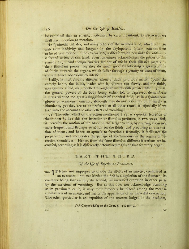 be exhibited than an emetic, moderated by certain cautions, as afterwards we fir all have occafion to mention. :In fpafmodic difeafes, and many others of the nervous kind, which .feern to -arife from inadtivity and 'languor in the chylopoietic fyftem, emetics feem to be of real fervice. The Chorea Viti, a difeafe which certainly for obftin-acy is fecond to few of this kind, even fometimes acknowledges the power of this remedy (a). And though emetics are not of ufe in thefe difeafes merely by their ftimulant power, yet they do much good by foliciting a greater.afflux of fpirits towards the organs, which fuffer through a penury or want of them, and are hence obnoxious to difeafe. Laftly, in moft chronic difeafes, when a thick pituitous matter fpoils the comely habit, the folids, loaded with it, vibrate too flowly, and the .fluids, now become vifeid, are propelled through the ve'ffels with greater difficulty, and, the general powers of the body being either ioft or depraved, demonftrate either a want or too great a fluggifflnefs of the vital fluid, as in a fpontaneous gluten or acrimony; emetics, although they do not perform a cure merely as ftimulants, yet they are to be preferred to all other remedies, efpecially if we take into the account the other effedts of vomiting. 2.1. The other effedt of the adtion mentioned § 18, is a quicker Accretion of the thinner fluids : ‘this the irritation or ftimulus performs in two ways; firft, it increafes the motion of the blood in the larger veffels, by exciting them to a more frequent and ftronger re-adtion on the fluids, and procuring an attenua- tion of them; and hence an aptnefs to fecretion : fecondly, it facilitates the preparation, and accelerates the paffage of the humours in the organs of fe- cretion themfelves. Hence, from the fame ftimulus different fecretions are in.- -creafed, according as it is differently determined to this or that decretory organ. P A R T THE THIRD. Of the Ufe of Emetics as Evacuants. ■22. JT feems not improper to divide the effedts Gf an emetic, confidered as an evacuant, into two kinds: the firft is a depletion of the ftomach, its contents being thrown up; the fecond, an increafed excretion in other parts by the exertions of vomiting. But as this does not acknowledge vomiting as its proximate caufe, it may more properly be placed among the mecha- nical effedts of an emetic, and merits the appellation of an univerfal evacuatiorp The other particular is an expulfion of the matters lodged in the inteftines, fa) Cheyne’s Effay on the Gout, p. 113, edit. 4/ si or