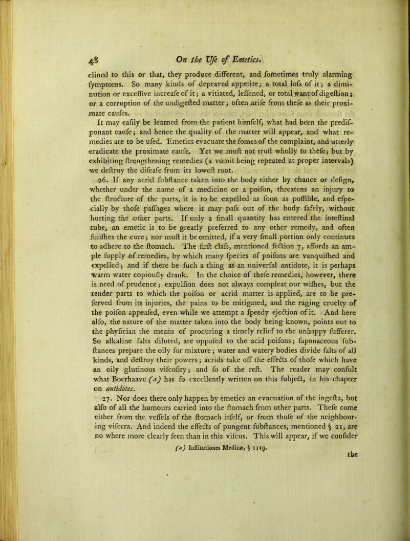 dined to this or that, they produce different, and fometimes truly alarming fymptoms. So many kinds of depraved appetite; a total lofs of it; a dimi- nution or excefiive increafe of it; a vitiated, leffened, or total want of digeftion; or a corruption of the undigefted matter; often arife from thefe as their proxi- mate caufes. It may eafily be learned from the patient himfelf, what had been the predif- ponant caufe; and hence the quality of the matter will appear, and what re- medies are to be ufed. Emetics evacuate the fomes of the complaint, and utterly eradicate the proximate caufe. Yet we muff not trull wholly to thefe; but by exhibiting ftrengthening remedies (a vomit being repeated at proper intervals) we dellroy the difeafe from its lowed: root, 26. If any acrid fubftance taken into the body either by chance or delign, whether under the name of a medicine or a poifon, threatens an injury to the ftrudture of the parts, it is to be expelled as foon as poffible, and efpe- cCially by thofe paffages where it may pafs out of the body fafely, without hurting the other parts. If only a fmall quantity has entered the inteftinal tube, an emetic is to be greatly preferred to any other remedy, and often iinilhes the cure; nor muff it be omitted, if a very fmall portion only continues to adhere to the llomach. The firlt clafs, mentioned fedlion 7, affords an am- ple fupply of remedies, by which many fpecies of poifons are vanquilhed and expelled ; and if there be fuch a thing as an univerfal antidote, it is perhaps warm water copioufly drank. In the choice of thefe remedies, however, there is need of prudence; expulfion does not always compleat our wilhes, but the tender parts to which the poifon or acrid matter is applied, are to be pre- ferved from its injuries, the pains to be mitigated, and the raging cruelty of the poifon appeafed, even while we attempt a fpeedy ejection of it. And here alfo, the nature of the matter taken into the body being known, points out to the phyfician the means of procuring a timely relief to the unhappy fufferer. So alkaline falts diluted, are oppofed to the acid poifons; faponaceous fub- ftances prepare the oily for mixture; water and watery bodies divide falts of all kinds, and dellroy their powers; acrids take off the effedts of thofe which have an oily glutinous vifcofity; and fo of the reft. The reader may confult what Boerhaave (a) has fo excellently written on this fubjedt, in his chapter on antidotes. 27. Nor does there only happen by emetics an evacuation of the ingefta, but alfo of all the humours carried into the llomach from other parts. Thefe come either from the veffels of the llomach itfelf, or from thofe of the neighbour- ing vifcera. And indeed the effects of pungent fubftances, mentioned § 21, are no where more clearly feen than in this vifcus. This will appear, if we confider (a) Iflftitutiones Medics, § 1119. the