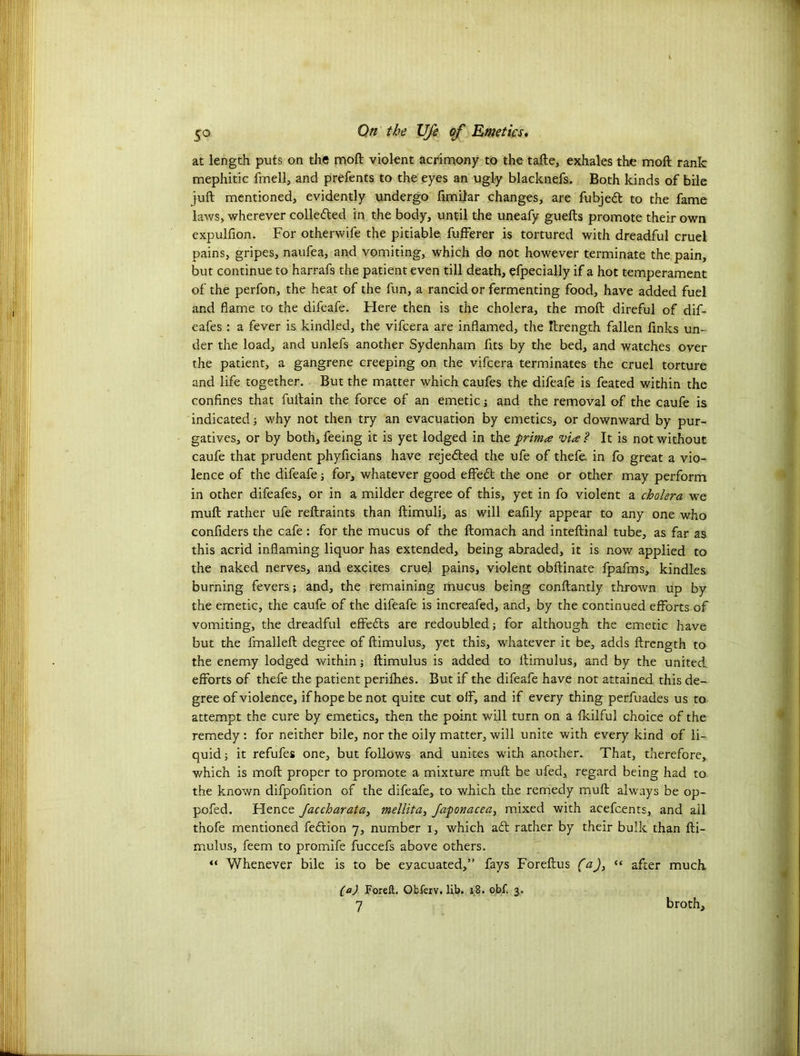at length puts on the moft violent acrimony to the tafte, exhales the moft rank mephitic fmell, and prefents to the eyes an ugly blacknefs. Both kinds of bile juft mentioned, evidently undergo fimilar changes, are fubjedt to the fame laws, wherever colledled in the body, until the uneafy guefts promote their own expulfion. For otherwife the pitiable fufferer is tortured with dreadful cruel pains, gripes, naufea, and vomiting, which do not however terminate the pain, but continue to harrafs the patient even till death, efpecially if a hot temperament of the perfon, the heat of the fun, a rancid or fermenting food, have added fuel and flame to the difeafe. Here then is the cholera, the moft direful of dif- eafes : a fever is kindled, the vifcera are inflamed, the ftrength fallen finks un- der the load, and unlefs another Sydenham fits by the bed, and watches over the patient, a gangrene creeping on the vifcera terminates the cruel torture and life together. But the matter which caufes the difeafe is feated within the confines that fultain the force of an emetic j and the removal of the caufe is indicated; why not then try an evacuation by emetics, or downward by pur- gatives, or by both, feeing it is yet lodged in the prima via ? It is not without caufe that prudent phyficians have rejedted the ufe of thefe in fo great a vio- lence of the difeafe; for, whatever good effedt the one or other may perform in other difeafes, or in a milder degree of this, yet in fo violent a cholera we muft rather ufe reftraints than ftimuli, as will eafily appear to any one who confiders the cafe: for the mucus of the ftomach and inteftinal tube, as far as this acrid inflaming liquor has extended, being abraded, it is now applied to the naked nerves, and excites cruel pains, violent obftinate fpafms, kindles burning fevers; and, the remaining mucus being conftantly thrown up by the emetic, the caufe of the difeafe is increafed, and, by the continued efforts of vomiting, the dreadful effects are redoubled; for although the emetic have but the fmalleft degree of ftimulus, yet this, whatever it be, adds ftrength to the enemy lodged within; ftimulus is added to ftimulus, and by the united, efforts of thefe the patient perifhes. But if the difeafe have not attained this de- gree of violence, if hope be not quite cut off, and if every thing perfuades us to attempt the cure by emetics, then the point will turn on a fkilful choice of the remedy : for neither bile, nor the oily matter, will unite with every kind of li- quid ; it refufes one, but follows and unites with another. That, therefore,, which is moft proper to promote a mixture muft be ufed, regard being had to the known difpofition of the difeafe, to which the remedy muft always be op- pofed. Hence Jaccharata, mellita, Japonacea, mixed with acefcents, and ail thofe mentioned fedtion 7, number i, which adt rather by their bulk than fti- mulus, feem to promife fuccefs above others. “ Whenever bile is to be eyacuated,” fays Foreftus (a)> “ after much. (a) Foreft. Obferv. lib. 18. obf. 3.. 7 broth.