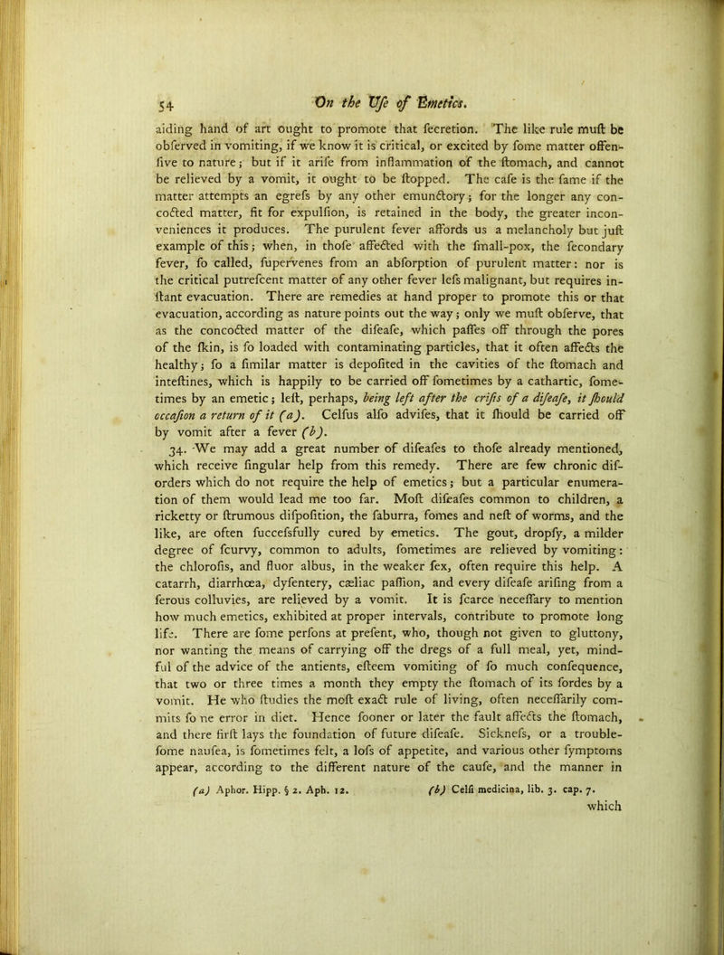 aiding hand of art ought to promote that fecretion. The like rule muft be obferved in vomiting, if we know it is critical, or excited by fome matter offen- five to nature; but if it arile from inflammation of the ftomach, and cannot be relieved by a vomit, it ought to be flopped. The cafe is the fame if the matter attempts an egrefs by any other emundlory; for the longer any con- cofled matter, fit for expulfion, is retained in the body, the greater incon- veniences it produces. The purulent fever affords us a melancholy but juft example of this; when, in thofe affedted with the fmali-pox, the fecondary fever, fo called, fupervenes from an abforption of purulent matter: nor is the critical putrefcent matter of any other fever lefs malignant, but requires in- flant evacuation. There are remedies at hand proper to promote this or that evacuation, according as nature points out the way; only we muft obferve, that as the concodted matter of the difeafe, which paffes off through the pores of the fkin, is fo loaded with contaminating particles, that it often affedls the healthy; fo a ftmilar matter is depofited in the cavities of the ftomach and inteftines, which is happily to be carried off fometimes by a cathartic, fome- times by an emetic; left, perhaps, being left after the crifts of a difeafe, it fjould cccafion a return of it (a). Celfus alfo advifes, that it fhould be carried off by vomit after a fever (b). 34. -We may add a great number of difeafes to thofe already mentioned, which receive Angular help from this remedy. There are few chronic dif- orders which do not require the help of emetics; but a particular enumera- tion of them would lead me too far. Moft difeafes common to children, a ricketty or ftrumous difpofttion, the faburra, fomes and neft of worms, and the like, are often fuccefsfully cured by emetics. The gout, dropfy, a milder degree of fcurvy, common to adults, fometimes are relieved by vomiting: the chlorofis, and fluor albus, in the weaker fex, often require this help. A catarrh, diarrhoea, dyfentery, casliac pafllon, and every difeafe arifing from a ferous colluvies, are relieved by a vomit. It is fcarce neceffary to mention how much emetics, exhibited at proper intervals, contribute to promote long life. There are fome perfons at prefent, who, though not given to gluttony, nor wanting the means of carrying off the dregs of a full meal, yet, mind- ful of the advice of the antients, efteem vomiting of fo much confequence, that two or three times a month they empty the ftomach of its fordes by a vomit. He who ftudies the moft exadt rule of living, often neceffarily com- mits fo ne error in diet. Hence fooner or later the fault affedts the ftomach, and there firft lays the foundation of future difeafe. Sicknefs, or a trouble- fome naufea, is fometimes felt, a lofs of appetite, and various other fymptoms appear, according to the different nature of the caufe, and the manner in (a) Aphor. Hipp. § 2. Aph. 12. (b) Celfi medicina, lib. 3. cap. 7. which