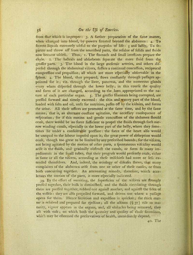 from fhat which is improper : 3. A farther preparation of the fame matter, when changed into blood, by powers fituated beyond the abdomen : 4. To fecrete liquids extremely ufeful to the purpofes of life: 5 and laftly, To fe- parate and throw off from the nourifhed parts, the refiaue of folids and fluids now become ufelefs. Thus; 1. The ftomach and fmall inteftines prepare the chyle. 1. The labteals and abforbents feparate the more fluid from the grofler parts. 3. The blood in the large meferaic arteries, and others dif- perfed through the abdominal vifcera, buffers a continual concuffion, reciprocal compreflion and propulfion; all which are more efpecially obfervable in the fpleen. 4. The blood, thus prepared, flows conftantly through paflages ap- pointed for it; viz. through the liver, pancreas, and the numerous glands every where difperfed through the lower belly; in this courfe the quality and form of it are changed, according to the laws appropriated to the na- ture of each particular organ. 5. The grofler filaments being corrupted, are prefled forward and timely excreted : the thin and watery part of the blood, loaded with falts and oil, unfit for nutrition, pafles off by the kidnies, and forms the urine. All thefe offices are promoted at the fame time, and by the fame means; that is, an alternate conftant agitation, the neceffary confequence of refpiration; for if this motion and gentle concuffion of the abdomen fhould ceafe, there would be no force fufficient to propel the fluids through fuch nar- row winding canals, efpecially in the lower part of the belly, where they fome- times lie under a confiderable preflure: the force of the heart alfo would be unequal to the labour impofed upon it; the great power ofabforption would ceafe, though too great to be limited by any prefcribed bounds ; for the vifcera, not being agitated by the motion of other parts, a fpontaneous vifcidity would arife in the fluids, and gradually obftrubt the canals, or form fo many im- pediments in the final! tubes, that their progrefs would prefently ceafe, either in fome or all the vifcera, according as thefe mifchiefs had more or lefs ex- tended themfelves. And, indeed, the tetiology of difeafes fhews, that many complaints of the abdomen arife from one or other of thefe caufes, or from both concurring together. An attenuating remedy, therefore, which acce- lerates the motion of the parts, is more efpecially indicated. 39. Ey the effort of vomiting, the fuperficies of the vifcera are ftrongly prefled together, their bulk is diminifhed, and the fluids circulating through them are preffed together, rubbed one againft another, and againft the fides of the veflels : they are alfo propelled forward, and driven out where a paflage opens for them. Hence fecretion and expulfion is quicker; the thick mat- ter is refolved and prepared for ejection; all the actions (§37) rile to ma- turity, vigour appears in the organs, and, all obfiacles being removed, they aft with eafe ; on which both the quantity and quality of thofe fecretions, which may be efteemed the prefervatives of health, immediately depend. 40. The