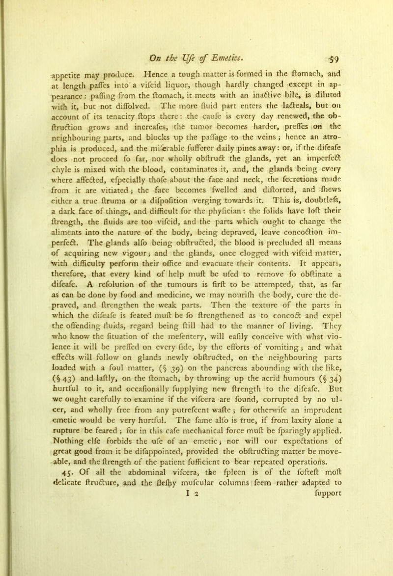 appetite may produce. Hence a tough matter is formed in the ftomach, and at length pafles into a vifeid liquor, though hardly changed except in ap- pearance : palling from the ftomach, it meets with an inactive bile, is diluted with it, but not diflolved. The more fluid part enters the laCteals, but on account of its tenacity flops there: the caufe is every day renewed, the ob- ftruCtion grows and increafes, the tumor becomes harder, prefles on the neighbouring parts, and blocks up the paflage to the veins ; hence an atro- phia is produced, and the micrable fufferer daily pines away: or, if the difeafe does not proceed fo far, nor wholly obitruCt the glands, yet an imperfeCt chyle is mixed witli the blood, contaminates it, and, the glands being every where affeCted, efpecially thofe about the face and neck, the fecretions made from it are vitiated; the face becomes fwelled and diftorted, and flievvs either a true flruma or a difpofition verging towards it. This is, doubtlefs, a dark face of things, and difficult for the phyfleian: the folids have loft their ftrength, the fluids are too vifeid, and the parts which ought to change the aliments into the nature of the body, being depraved, leave concoction im- perfeCt. The glands alfo being obftruCted, the blood is precluded all means of acquiring new vigour; and the glands, once clogged with vifeid matter, with difficulty perform their office and evacuate their contents. It appears, therefore, that every kind of help muft be ufed to remove fo obftinate a difeafe. A refolution of the tumours is firft to be attempted, that, as far as can be done by food and medicine, we may nourilh the body, cure the de- praved, and ftrengthen the weak parts. Then the texture of the parts in which the difeafe is feated muft be fo ftrengthened as to concoCt and expel the offending fluids, regard being ftill had to the manner of living. They who know the fituation of the mefentery, will eaflly conceive with what vio- lence it will be prefled on every fide, by the efforts of vomiting; and what effeCls will follow on glands newly obllruCted, on the neighbouring parts loaded with a foul matter, (§ 39) on the pancreas abounding with the like, (§ 43) and laftly, on the ftomach, by throwing up the acrid humours (§ 34) hurtful to it, and occafionally fupplying new ftrength to the difeafe. But we ought carefully to examine if the vifeera are found, corrupted by no ul- cer, and wholly free from any putrefeent wafte ; for otherwife an imprudent emetic would be very hurtful. The fame alfo is true, if from laxity alone a rupture be feared ; for in this cafe mechanical force muft be fparingly applied. Nothing elfe forbids the ufe of an emetic; nor will our expectations of great good from it be difappointed, provided the obftruCting matter be move- able, and the ftrength of the patient fufficicnt to bear repeated operations. 45. Of all the abdominal vifeera, the fpleen is of the lofteft moft delicate ftruCture, and the flefhy mufcular columns feem rather adapted to I 2 fupport