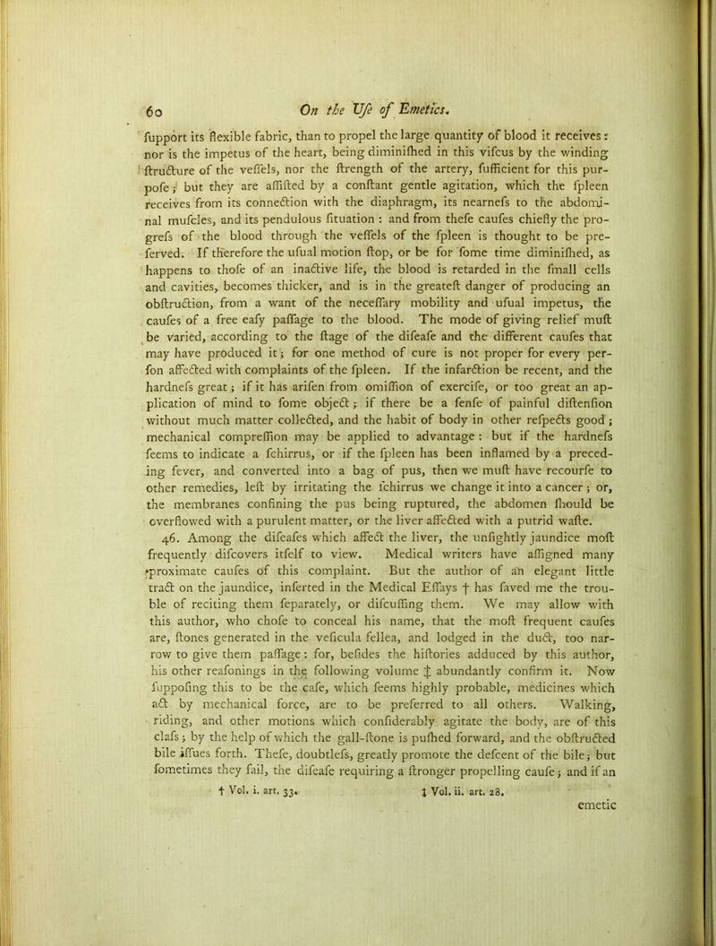 fupport its flexible fabric, than to propel the large quantity of blood it receives r nor is the impetus of the heart, being diminifhed in this vifcus by the winding ftru&ure of the veffels, nor the ftrength of the artery, fufficient for this pur- pofe ; but they are aflifted by a conftant gentle agitation, which the fpleen receives from its conneftion with the diaphragm, its nearnefs to the abdomi- nal mufcles, and its pendulous fituation : and from thefe caufes chiefly the pro- grefs of the blood through the vefiels of the fpleen is thought to be pre- served. If therefore the ufual motion flop, or be for fome time diminifhed, as happens to thofe of an inactive life, the blood is retarded in the fmall cells and cavities, becomes thicker, and is in the greateft danger of producing an obftruction, from a want of the neceflary mobility and ufual impetus, the caufes of a free eafy paflage to the blood. The mode of giving relief muft be varied, according to the ftage of the difeafe and the different caufes that may have produced it; for one method of cure is not proper for every per- fon affedted with complaints of the fpleen. If the infardtion be recent, and the hardnefs great; if it has arifen from omiffion of exercife, or too great an ap- plication of mind to fome objedtif there be a fenfe of painful diftenfion without much matter colledted, and the habit of body in other refpedts good ; mechanical compreflion may be applied to advantage : but if the hardnefs feems to indicate a fchirrus, or if the fpleen has been inflamed by a preced- ing fever, and converted into a bag of pus, then we muft have recourfe to other remedies, left by irritating the fchirrus we change it into a cancer; or, the membranes confining the pus being ruptured, the abdomen fbould be overflowed with a purulent matter, or the liver affedted with a putrid wafte. 46. Among the difeafes which affedt the liver, the unfightly jaundice moft frequently difcovers itfelf to view. Medical writers have afligned many ^proximate caufes of this complaint. But the author of an elegant little tradl on the jaundice, infer ted in the Medical Eflays j- has faved me the trou- ble of reciting them feparately, or difcufllng them. We may allow with this author, who chofe to conceal his name, that the moft frequent caufes are, ftones generated in the veficula fellea, and lodged in the dudV, too nar- row to give them paflage : for, befides the hiftories adduced by this author, his other reafonings in the following volume J abundantly confirm it. Now fuppofing this to be the cafe, which feems highly probable, medicines which aft by mechanical force, are to be preferred to all others. Walking, riding, and other motions which confiderably agitate the body, are of this clafs $ by the help of which the gall-ftone is puftaed forward, and the obftrudted bile iffues forth. Thefe, doubtlefs, greatly promote the defcent of the bile; but fometimes they fail, the difeafe requiring a ftronger propelling caufe; and if an t Vol. i. art. 33. i Vol. ii. art. 28. emetic