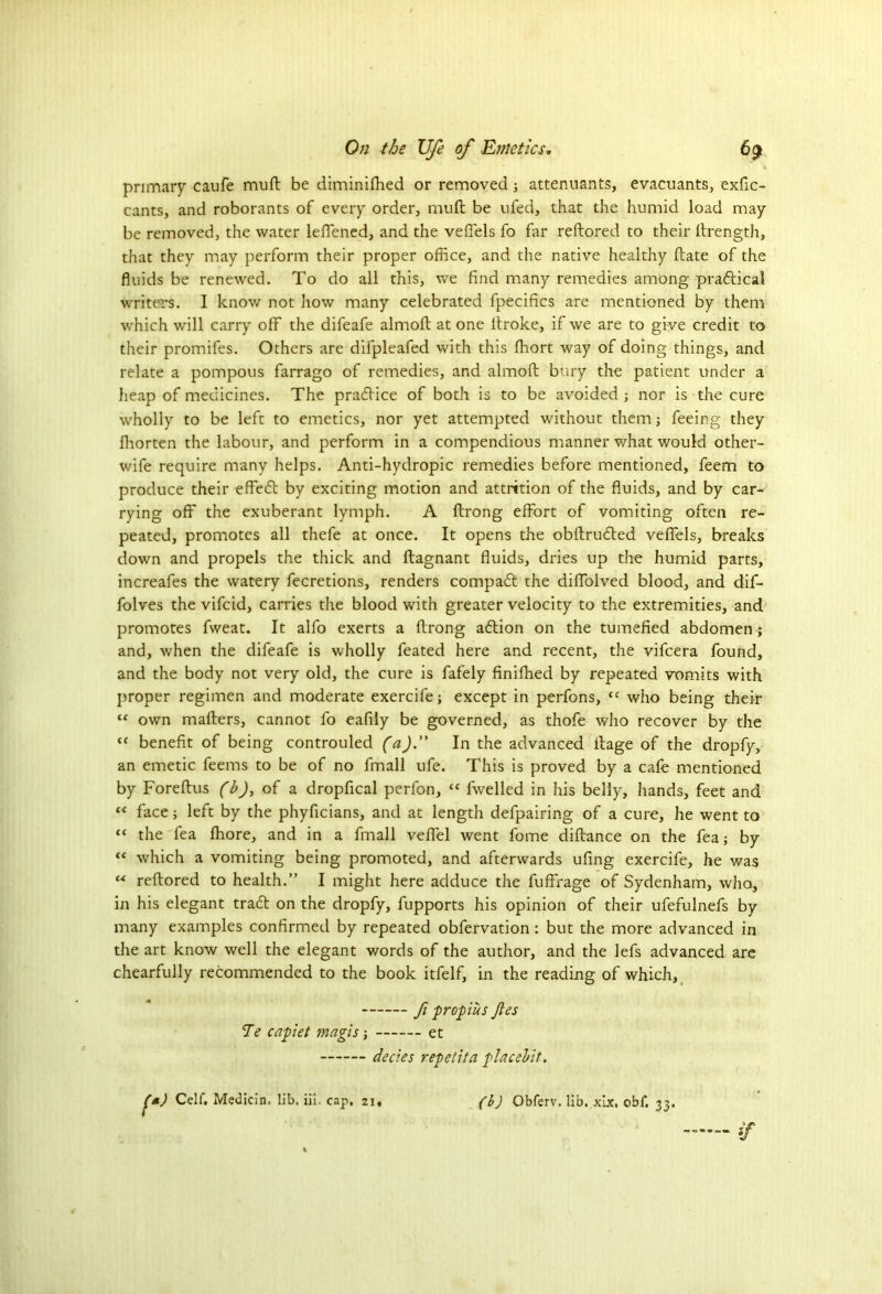 primary caufe muft be diminifhed or removedattenuants, evacuants, exfic- cants, and roborants of every order, muft be ufed, that the humid load may be removed, the water leffened, and the veffels fo far reftored to their ftrength, that they may perform their proper office, and the native healthy ftate of the fluids be renewed. To do all this, we find many remedies among pradical writers. I know not how many celebrated fpecifics are mentioned by them which will carry off the difeafe almoft at one itroke, if we are to give credit to their promifes. Others are difpleafed with this fhort way of doing things, and relate a pompous farrago of remedies, and almoft bury the patient under a heap of medicines. The pradice of both is to be avoided ; nor is the cure wholly to be left to emetics, nor yet attempted without them; feeing they fhorten the labour, and perform in a compendious manner what would other- wife require many helps. Anti-hydropic remedies before mentioned, feem to produce their effed by exciting motion and attrition of the fluids, and by car- rying off the exuberant lymph. A ftrong effort of vomiting often re- peated, promotes all thefe at once. It opens the obftruded veffels, breaks down and propels the thick and ftagnant fluids, dries up the humid parts, increafes the watery fecretions, renders compad the diffolved blood, and dif- folves the vifcid, carries the blood with greater velocity to the extremities, and promotes fweat. It alfo exerts a ftrong adion on the tumefied abdomen ; and, when the difeafe is wholly feated here and recent, the vifcera found, and the body not very old, the cure is fafely finiffied by repeated vomits with proper regimen and moderate exercife; except in perfons, cc who being their “ own mafters, cannot fo eafily be governed, as thofe who recover by the “ benefit of being controuled (a). In the advanced ftage of the dropfy, an emetic feems to be of no fmall ufe. This is proved by a cafe mentioned by Fore ft us (b), of a dropfical perfon, fwelled in his belly, hands, feet and “ face; left by the phyficians, and at length defpairing of a cure, he went to “ the fea ffiore, and in a fmall veffel went fome diftance on the fea; by “ which a vomiting being promoted, and afterwards ufing exercife, he was M reftored to health.” I might here adduce the fuffrage of Sydenham, who, in his elegant trad on the dropfy, fupports his opinion of their ufefulnefs by many examples confirmed by repeated obfervation: but the more advanced in the art know well the elegant words of the author, and the lefs advanced are chearfully recommended to the book itfelf, in the reading of which, fi propius Jles Te capiet magis et decies repetita placebit. '*) Cell*. Medicin. lib, iii. cap. 21, (b) Obferv. lib. xix. ohf. 33.