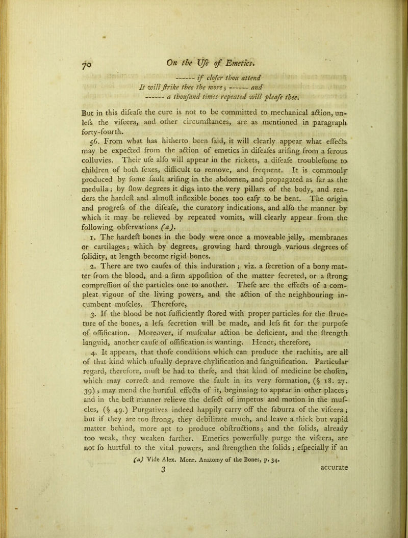 ij~ clofer thou attend It will Jlrike thee the more ■, and a thoufand times repeated will pleafe thee. But in this difeafe the cure is not to be committed to mechanical adtion, un- lefs the vifcera, and other circumftances, are as mentioned in paragraph forty-fourth. 56. From what has hitherto been faid, it will clearly appear what effedts may be expedted from the adtion of emetics in difeafes arifing from a ferous colluvies. Their ufe alfo will appear in the rickets, a difeafe troublefome to children of both fexes, difficult to remove, and frequent. It is commonly produced by fome fault arifing in. the abdomen, and propagated as far as the medulla; by flow degrees it digs into the very pillars of the body, and ren- ders the hardefl: and almofl: inflexible bones too eafy to he bent. The origin and progrefs of the difeafe, the curatory indications, and alfo the manner by which it may be relieved by repeated vomits, will clearly appear from the following obfervations (a). 1. The hardefl: bones in the body were once a moveable jelly, membranes or cartilages; which by degrees, growing hard through various degrees of folidity, at length become rigid bones. 2. There are two caufes of this induration ; viz. a fecretion of a bony mat- ter from the blood, and a firm appofition of the matter fecreted, or a ftrong. compreffion of the particles one to another. Thefe are the effedts of a com- pleat vigour of the living powers, and the adtion of the neighbouring in- cumbent mufcles. Therefore, 3. If the blood be not fufficiently ftored with proper particles for the ftruc- ture of the bones, a lefs fecretion will be made, and lefs fit for the purpofe of offification. Moreover, if mufcular adtion be deficient, and the ftrength languid, another caufe of offification is wanting. Hence, therefore, 4. It appears, that thofe conditions which can produce the rachitis, are all of that kind which ufually deprave chylification and fanguification. Particular regard, therefore, mult be had to thefe, and that kind of medicine be chofen, which may corredt and remove the fault in its very formation, (§ 18. 27. 39) ; may mend the hurtful effedts of it, beginning to appear in other places; and in the beft manner relieve the defedt of impetus and motion in the muf- cles, (§ 49.) Purgatives indeed happily carry off the faburra of the vifcera; but if they are too firong, they debilitate much, and leave a thick but vapid matter behind, more apt to produce obftrudtions; and the folids, already too weak, they weaken farther. Emetics powerfully purge the vifcera, are not fo hurtful to the vital powers, and ftrengthen the folids; efpecially if an (a) Vide Alex. Monr. Anatomy of the Bones, p. 34. 3 accurate