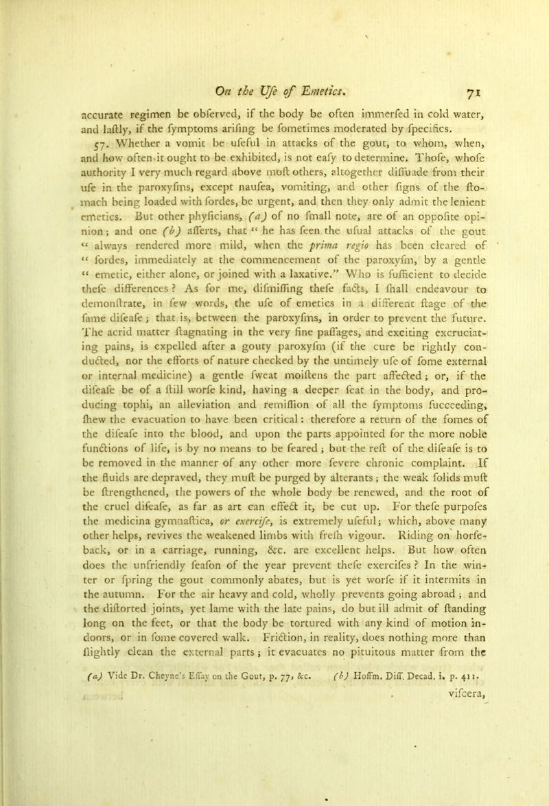 accurate regimen be obferved, if the body be often immerfed in cold water, and laftly, if the fymptoms arifing be fometimes moderated by fpecifics. 57. Whether a vomit be ufeful in attacks of the gout, to whom, when, and how often it ought to be exhibited, is not ealy to determine. Thofe, whofe authority I very much regard above mod others, altogether diffuade from their ufe in the paroxyfms, except naufea, vomiting, and other figns of the fto- mach being loaded withfordes, be urgent, and then they only admit the lenient emetics. But other phyficians, (a) of no fmall note, are of an oppofite opi- nion ; and one (b) afierts, that “ he has feen the ufual attacks of the gout <c always rendered more mild, when the prima reglo has been cleared of “ fordes, immediately at the commencement of the paroxyfm, by a gentle “ emetic, either alone, or joined with a laxative.” Who is fufficient to decide thefe differences ? As for me, difmifiing thefe finds, I fhall endeavour to demonftrate, in few words, the ufe of emetics in a different ftage of the fame difeafe ; that is, between the paroxyfms, in order to prevent the future. The acrid matter ftagnating in the very fine paffages, and exciting excruciat- ing pains, is expelled after a gouty paroxyfm (if the cure be rightly con- dudted, nor the efforts of nature checked by the untimely ufe of fome external or internal medicine) a gentle fweat moiflens the part aftedted ; or, if the difeafe be of a ftill worfe kind, having a deeper feat in the body, and pro- ducing tophi, an alleviation and remiflion of all the fymptoms fuccceding, fhew the evacuation to have been critical: therefore a return of the fomes of the difeafe into the blood, and upon the parts appointed for the more noble functions of life, is by no means to be feared ; but the reft of the difeafe is to be removed in the manner of any other more fevere chronic complaint. If the fluids are depraved, they mult be purged by alterants; the weak folids muft be ftrengthened, the powers of the whole body be renewed, and the root of the cruel difeafe, as far as art can effedt it, be cut up. For thefe purpofes the medicina gymnaftica, or exercife, is extremely ufeful; which, above many other helps, revives the weakened limbs with frefh vigour. Riding on horfe- back, or in a carriage, running, &c. are excellent helps. But how often does the unfriendly feafon of the year prevent thefe exercifes ? In the win- ter or fpring the gout commonly abates, but is yet worfe if it intermits in the autumn. For the air heavy and cold, wholly prevents going abroad ; and the diftorted joints, yet lame with the late pains, do but ill admit of ftanding long on the feet, or that the body be tortured with any kind of motion in- doors, or in fome covered walk. Fridtion, in reality, does nothing more than ftightly clean the external parts ; it evacuates no pituitous matter from the (a.) Vide Dr. Cheyne’s EfTay on the Gout, p. 77, Scc. (b) Hoffm. Diff. Decad. i. p. 413. vifeera,