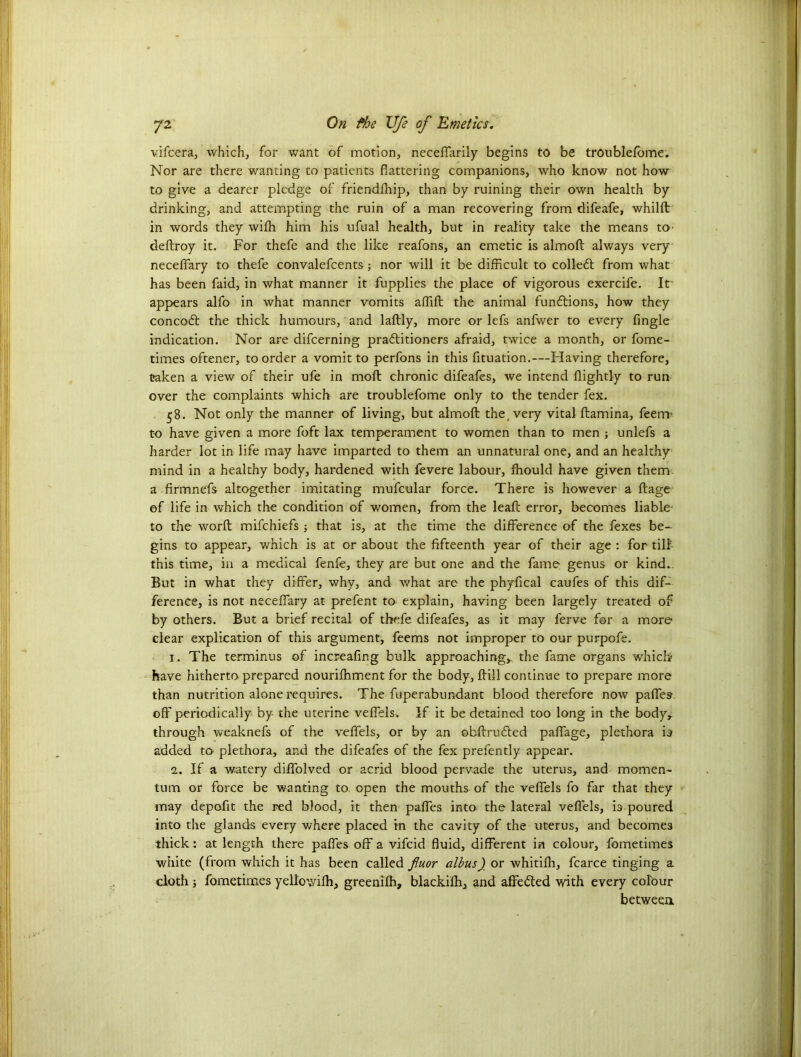 vifcera, which, for want of motion, neceffarily begins to be trotiblefome. Nor are there wanting to patients flattering companions, who know not how to give a dearer pledge of friendfhip, than by ruining their own health by drinking, and attempting the ruin of a man recovering from difeafe, whilft in words they wifh him his ufual health, but in reality take the means to deftroy it. For thefe and the like reafons, an emetic is almofl: always very neceflfary to thefe convalefcents; nor will it be difficult to collect from what has been faid, in what manner it fupplies the place of vigorous exercife. It' appears alfo in what manner vomits affift the animal funftions, how they concodt the thick humours, and laftly, more or lefs anfwer to every Angle indication. Nor are difcerning practitioners afraid, twice a month, or fome- times oftener, to order a vomit to perfons in this flotation.-—Having therefore, taken a view of their ufe in moft chronic difeafes, we intend {lightly to run over the complaints which are troublefome only to the tender fex. 58. Not only the manner of living, but almofl: the, very vital fliamina, feem to have given a more foft lax temperament to women than to men ; unlefs a harder lot in life may have imparted to them an unnatural one, and an healthy mind in a healthy body, hardened with fevere labour, fhould have given them a .firmnefs altogether imitating mufeular force. There is however a ftage of life in which the condition of women, from the leafl: error, becomes liable to the worfl: mifchiefs ; that is, at the time the difference of the fexes be- gins to appear, which is at or about the fifteenth year of their age : for till- this time, in a medical fenfe, they are but one and the fame genus or kind.. But in what they differ, why, and what are the phyfical caufes of this dif- ference, is not neceffary at prefent to explain, having been largely treated of by others. But a brief recital of thefe difeafes, as it may ferve for a more clear explication of this argument, feems not improper to our purpofe. 1. The terminus of increafing bulk approaching, the fame organs which have hitherto prepared nourilhment for the body, ffill continue to prepare more than nutrition alone requires. The fuperabundant blood therefore now paffes off periodically by- the uterine veffels. If it be detained too long in the body, through weaknefs of the veffels, or by an obftrufted paffage, plethora is added to plethora, and the difeafes of the fex prefently appear. 2. If a watery diffolved or acrid blood pervade the uterus, and momen- tum or force be wanting to open the mouths of the veffels fo far that they may depoflt the red blood, it then paffes into the lateral veffels, is poured into the glands every where placed in the cavity of the uterus, and becomes thick: at length there paffes off a vifcid fluid, different in colour, fometimes white (from which it has been called fluor albus) or whitifh, fcarce tinging a cloth; fometimes yellowifh, greenifh, blackifh, and affedted with every colour between