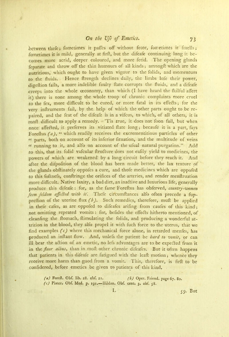 between thefe; fometimes it pafies off without fetor, forretimes it fmells; fometimes it is mild, generally at fird, but the difeafe continuing long it be- comes more acrid, deeper coloured, and more fetid. The opening glands feparate and throw off the thin humours of all kinds; amongft which are the nutritious, which ought to have given vigour to the folids, and momentum to the fluids. Hence flrength declines daily, the limbs lofe their power, digeftion fails, a more indelible faulty Hate corrupts the fluids, and a difeafe creeps into the whole oeconomy, than which (I have heard the fkilful affert it) there is none among the whole troop of chronic complaints more cruel to the fex, more difficult to be cured, or more fatal in its effects; for the very indruments fail, by the help of which the other parts ought to be re- paired, and the feat of the difeafe is in a vifeus, to which, of all others, it is mod difficult to apply a remedy. - ’Tis true, it does not foon fail, but when once affedted, it preferves its vitiated date long; becaufe it is a part, fays Foredus (aJ, “ which readily receives the excrementitious particles of other “ parts, both on account of its inferior fituation, and the multitude of veins “ running to it, and alfo on account of the ufual natural purgation.” Add to this, that its folid vafcular drudture does not eafily yield to medicines, the powers of which are weakened' by a long circuit before they reach it. And after the dil'pofition of the blood has been made better, the lax texture of the glands obdinately oppofes a cure, and thofe medicines which are oppofed to this foftnefs, condringe the orifices of the arteries, and render mendruation more difficult. Native laxity, a bad diet, an inadtive and luxurious life, generally produce this difeafe : for, as the fame Foredus lias obferved, country-women feem fcldom affected with it'. Thefe circumdances alfo often precede a fup- predion of the uterine flux (b). Such remedies, therefore, mud be applied in thele cafes, as are oppofed to difeafes arifing from caufes of this kind ; not omitting repeated vomits: for, befides the effedts hitherto mentioned, of cleanfing the domach, dimulating the folids, and producing a wonderful at- trition in the blood, they alfo propel it with luch force to the uterus, that we find examples (c) where this mechanical force alone, in retarded menfes, has produced an indant flow. And, unlefs the patient be hard to vomit, or can ill bear the adtion of an emetic, no lefs advantages are to be expedted from it in the fiuor albus, than in mod other chronic difeafes. But it often happens that patients in this difeafe are fatigued with the lead motion ; whence they receive more harm than good from a vomit. This, therefore, is fird to be confidered, before emetics be given to patients of this kind. (a) Foreft. Obf. lib. 28. obf. 21. (b) Oper. Friend, page 67. 80. (c) Plater. Obf. Med. p. 191.—Hildan. Obf. cent. 3. obf. 58. L 59. But