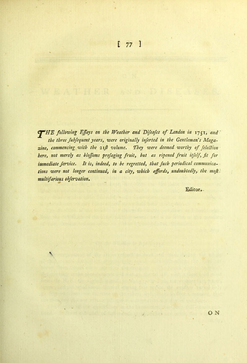 Cj^HE following Elf ays on the Weather and Difeafes of London in 1751, and the three JubJequent years,, were originally inferted in the Gentleman's Maga- zine, commencing with the 11ft volume, ‘they were deemed worthy of felection here, not merely as blojfoms prefiaging fruit, but as ripened fruit itfelf, fit for immediate Jervice. It is, indeed, to be regretted, that fiuch periodical communica- tions were not longer continued, in a city, which affords, undoubtedly, the moft multifarious obfervation. Editor. O N