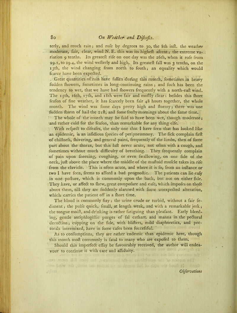 terly, and much rain; and rofe by degrees to 30, the 8th inft. the weather moderate, fair, clear, wind N. E. this was its higheft afeent; the extreme va- riation 9 tenths. Its greateft rife on one day was the 26th, when it rofe from 29.1, to 29.4, the wind wefterly and high. Its greateft fall was 3 tenths, on the 13th, the wind changing from north to fouthj an equality which would fcarce have been expected. Great quantities of rain have fallen during this month, fometimes in heavy fudden fhowers, fometimes in long-continuing rains ; and fuch has been the tendency to wet, that we have had fhowers frequently with a north-eaft wind. The 15th, 16th, 17th, and 18th were fair and moftly clear: befides this fhort feafon of fine weather, it has fcarcely been fair 48 hours together, the whole month. The wind was fome days pretty high and ftormy; there was one fudden ftorm of hail the 21ft, and fome frofty mornings about the fame time. The whole of the month may be faid to have been wet, though moderate; and rather cold for the feafon, than remarkable for any thing elfe. With refpect to difeafes, the only one that I have feen that has looked like an epidemic, is an infidious fpecies of peripneumony. The fick complain firft of chillnefs, fhivering, and general pains, frequently of the limbs, then of fome part about the thorax, but this laft never acute, not often with a cough, and fometimes without much difficulty of breathing. They frequently complain of pain upon fneezing, coughing, or even fwallowing, on one fide of the neck, juft above the place where the middle of the maftoid mufcle takes its rife from the clavicle. This is often acute, and where it is fo, from an inftance or two I have feen, feems to afford a bad prognoftic. The patients can lie eafy in one pofture, which is commonly upon the back, but not on either fide. They have, or affect to {hew, great compofure and eafe, which impofes on thole about them, till they are fuddenly alarmed with fome unexpected alteration, which, carries the patient off in a fhort time. The blood is commonly fizy ; the urine crude or turbid, without a fair fe- diment; the pulfe quick, fmall, at length weak, and with a remarkable jerk; the tongue moift, and drinking is rather fatiguing than pleafant. Early bleed- ing, gentle antiphlogiftic purges of fal cathart. and manna in the pectoral decoction; cupping on the fide, with blifters, mild diaphoretics, and pec- torals intermixed, have in fome cafes been fuccefsful. As to confumptions, they are rather endemic than epidemic here, though this month moft commonly is fatal to many who are expofed to them. Should this imperfect effay be favourably received, the author will endea- vour to continue it with care and affiduity.