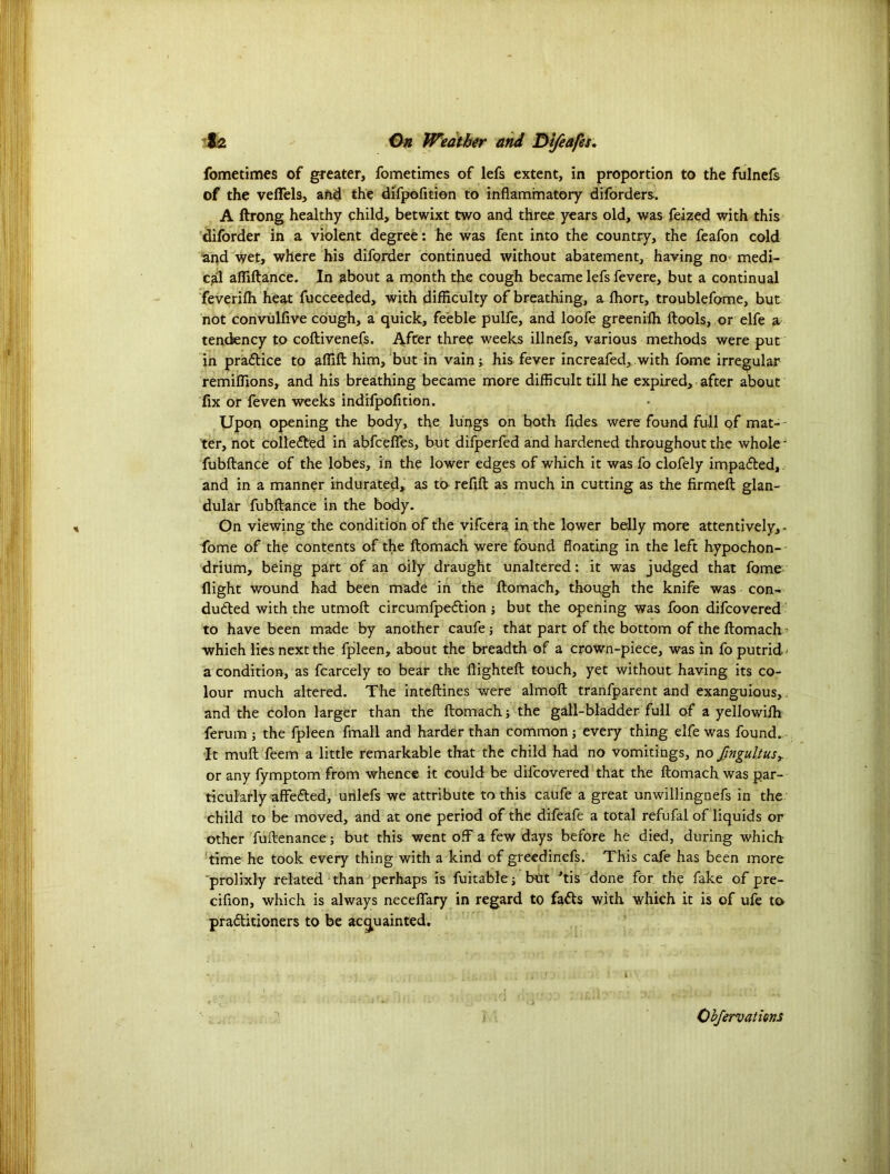 fometimes of greater, fometimes of lefs extent, in proportion to the fulnefs of the veiTels, and the difpofition to inflammatory diforders. A ftrong healthy child, betwixt two and three years old, was feized with this diforder in a violent degree: he was fent into the country, the feafon cold and wet, where his diforder continued without abatement, having no- medi- cal affiftance. In about a month the cough became lefs fevere, but a continual feveriffi heat fucceeded, with difficulty of breathing, a lhort, troublefome, but not convulfive cough, a quick, feeble pulfe, and loofe greeniih ftools, or elfe a tendency to coftivenefs. After three weeks illnefs, various methods were put in pradice to affift him, but in vain; his fever increafed, with fome irregular remiffions, and his breathing became more difficult till he expired, after about fix or feven weeks indifpofition. Upon opening the body, the lungs on both fides were found full of mas- ter, not collected in abfcefies, but difperfed and hardened throughout the whole' fubftance of the lobes, in the lower edges of which it was fo clofely impaded, and in a manner indurated, as to refill as much in cutting as the firmefb glan- dular fubftance in the body, Gn viewing the condition of the vifcera in the lower belly more attentively,- fome of the contents of the ftomach were found floating in the left hypochon- drium, being part of an oily draught unaltered: it was judged that fome flight wound had been made in the ftomach, though the knife was con- ducted with the utmoft circumfpedion ; but the opening was foon difcovered to have been made by another caufe j that part of the bottom of the ftomach ? which lies next the fpleen, about the breadth of a crown-piece, was in fo putrid ^ a condition, as fcarcely to bear the flighteft touch, yet without having its co- lour much altered. The inteftines were almoft tranfparent and exanguious, and the colon larger than the ftomach the gall-bladder full of a yellowilh ferum ; the fpleen fmall and harder than common 5 every thing elfe was found. It mull feem a little remarkable that the child had no vomitings, no fingultusy or any fymptom from whence it could be dilcovered that the ftomach was par- ticularly affecfted, unlefs we attribute to this caufe a great unwillingnefs in the child to be moved, and at one period of the difeafe a total refufal of liquids or other fuftenance; but this went off a few days before he died, during which time he took every thing with a kind of greedinefs. This cafe has been more prolixly related than perhaps is fuitable; but ftis done for the fake of pre- cifion, which is always neceflary in regard to fads with which it is of ufe to praditioners to be acquainted.