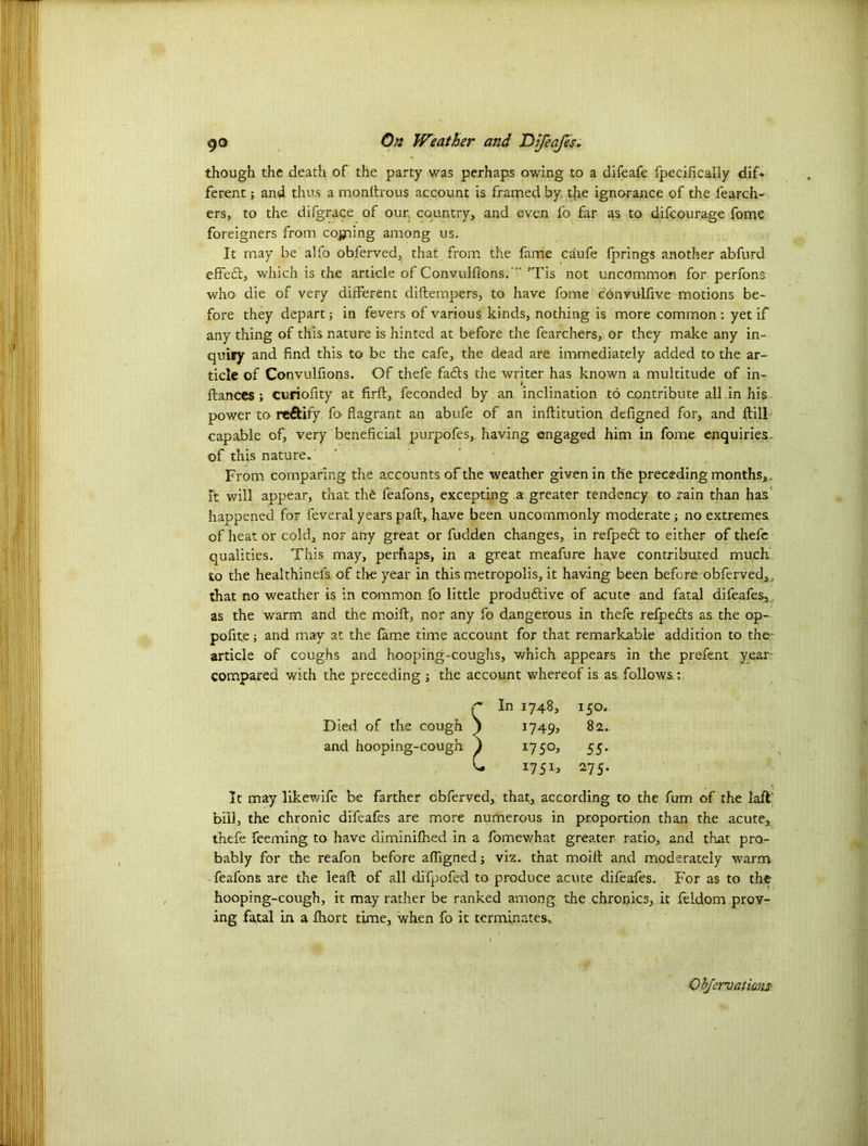 though the death of the party was perhaps owing to a difeafe fpecifically dif* ferent; and thus a monftrous account is framed by the ignorance of the fearch- ers, to the tiifgrace of our, country, and even fo far as to difcourage fome foreigners from coining among us. It may be alfo obferved, that from the fame caufe fprings another abfurd effeCt, which is the article of Convulfions.' ’Tis not uncommon for perfons who die of very different diftempers, to have fome convulfive motions be- fore they depart; in fevers of various, kinds, nothing is more common : yet if any thing of this nature is hinted at before the fearchers, or they make any in- quiry and find this to be the cafe, the dead are immediately added to the ar- ticle of Convulfions. Of thefe facts the writer has known a multitude of in- fiances ; curiofity at firft, feconded by an inclination to contribute all .in his power to rectify fo flagrant an abufe of an inftitution defigned for, and ftill capable of, very beneficial purpofes, having engaged him in fome enquiries , of this nature. ’ ’ From comparing the accounts of the weather given in the preceding months,, it will appear, that the feafons, excepting a greater tendency to rain than has happened for feveral years pad, have been uncommonly moderate; no extremes of heat or cold, nor any great or fudden changes, in refpedt to either of thefe qualities. This may, perhaps, in a great meafure have contributed much, to the healthinefs. of the year in this metropolis, it having been before obferved,, that no weather is in common fo little productive of acute and fatal difeafes, as the warm and the moift, nor any fo dangerous in thefe refpeCts as the op- pofite; and may at the fame time account for that remarkable addition to the' article of coughs and hooping-coughs, which appears in the prefent year- compared with the preceding ; the account whereof is as. follows,; r In 1748, 150. Died of the cough 1749, 82. and hooping-cough ) 1750, 55. C 1751, 275. It may likewife be farther obferved, that, according to the fum of the lad’ bill, the chronic difeafes are more numerous in proportion than the acute, thefe Teeming to have diminifhed in a fomewhat greater ratio, and that pro- bably for the reafon before aflignedj viz. that moiil and moderately warm feafons are the lead of all difpofed to produce acute difeafes. For as to the hooping-cough, it may rather be ranked among the chronics, it feldom prov- ing fatal in a fhort time, when fo it terminates.