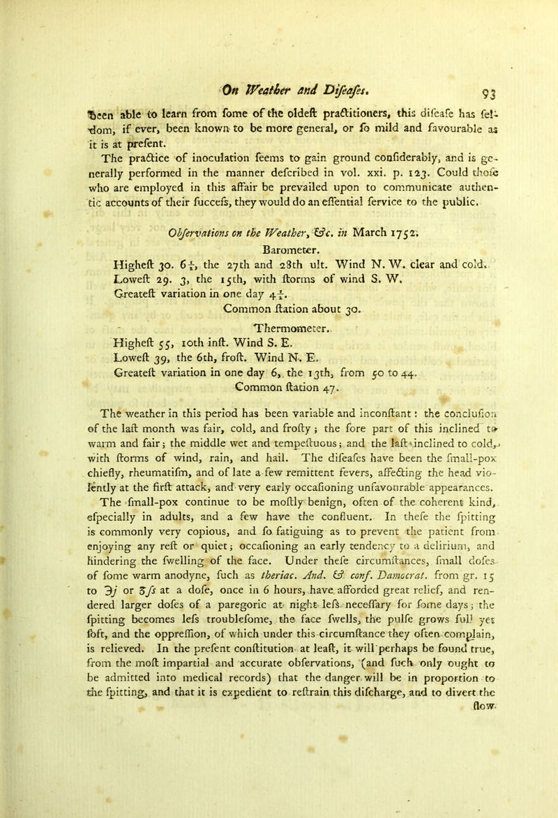 ^een able to learn from fome of the oldeft pra&itioners, this difeafe has fel- tlom, if ever, been known to be more general, or fo mild and favourable as it is at pjrefent. The pra&ice of inoculation feems to gain ground confiderabiy, and is ge- nerally performed in the manner defcribed in vol. xxi. p. 123. Could thole who are employed in this affair be prevailed upon to communicate authen- tic accounts of their fuccefs, they would do an effential fervice to the public. Objervations on the Weather, Wc. in March 1752; Barometer. Higheft 30. 6f, the 27th and 28th ult. Wind N. W. clear and cold. Lowed 29. 3, the 15th, with dorms of wind S. W. Created; variation in one day 4-f. Common dation about 30. Thermometer. Highefl: 55, 10th ind. Wind S. E. Lowed 39, the 6th, frod. Wind N. E. Created variation in one day 6, . the 13th, from 50 to 44, Common dation 47. The weather in this period has been variable and incondant: the conclufion of the lad month was fair, cold, and frody; the fore part of this inclined warm and fair; the middle wet and tempeduous; and the lad inclined to cold,* with dorms of wind, rain, and hail. The difeafes have been the fmall-pox chiefly, rheumatifm, and of late a few remittent fevers, affedting the head vio- lently at the fird attack, and'very early occafioning unfavourable appearances. The fmall-pox continue to be modly benign, often of the coherent kind, efpecially in adults, and a few have the confluent. In thefe the fpitting is commonly very copious, and fo fatiguing as to prevent the patient from enjoying any red or quiet; occafioning an early tendency to a delirium, and hindering the fwelling of the face. Under thefe circumdances, fmall dofes of fome warm anodyne, fuch as theriac. And. & conf. Damocrat. from gr. 15 to 9j or 3fs at a dofe, once in 6 hours, have afforded great relief, and ren- dered larger dofes of a paregoric at night left, neceffary for fome days; the fpitting becomes left troublefome, the face fwells, the pulfe grows full yet foft, and the oppreffion, of which under this circumftance they often complain, is relieved. In the prefent conditution at lead, it will perhaps be found true, from the mod impartial and accurate obfervations, (and fuch only ought to be admitted into medical records) that the danger will be in proportion to the fpitting, and that it is expedient to redram this discharge, and to divert the flow