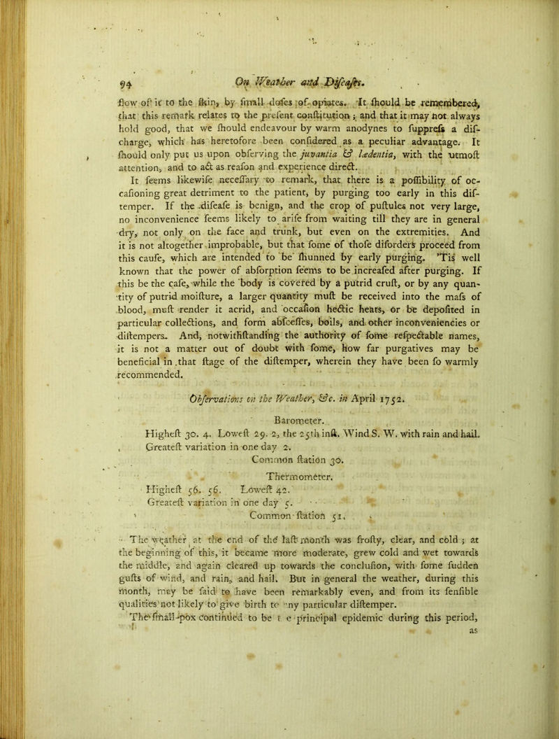Bow of’ k to the fkin, by firrall doles of- opiates. It fhould be reineraberedr, that this remark relates to the prefent conftkution ; and that it may not always hold good, that we fhould endeavour by warm anodynes to fupprefs a dif- cnarge, which has heretofore been confidered as a peculiar advantage. It fhould only put us upon obferving the juvantia & l<edentia} with the titmoft attention, and to ad as reafon and experience dired. It feems likewife necedary to remark, that there is a poffibility of oc- cafioning great detriment to the patient, by purging too early in this dif- temper. If the .difeafe is benign, and the crop of puftules not very large, no inconvenience feems likely to arife from waiting till they are in general dry, not only on the face and trunk, but even on the extremities. And it is not altogether improbable, but that fome of thofe diforders proceed from this caufe, which -are intended to be ftrunned by early purging. ’Tis well known that the power of abforption feems to be increafed after purging. If this be the cafe, while the body is coveted by a putrid cruft, or by any quan- tity of putrid moifture, a larger quantity muft be received into the mafs of blood, muft render it acrid, and occafton hedic he&ts, or be depofited in particular collections, and form abfceftes, boils, and. other incoftveniencies or diftempers. And, notwithftanding the authority of fome refpedable names, it is not a matter out of doubt with fome, how far purgatives may be beneficial in .that ftage of the diftemper, wherein they have been fo warmly recommended. Ob/ervatiovcS on the Weather, &c. in April 1752. Barometer. Higheft 30. 4. Loweft 29. 2, the 25th inft. Wind S. W. with rain and hail. , Created: variation in one day 2. Common ftation 30. Thermometer. ■ Higheft 56. 56. Loweft 42. Created: variation in one day 5. - • - > Common-ftation 51. v ■ The weather at the end of the la ft month was frofty, clear, and cold at the beginning of this, it became more moderate, grew cold and wet towards the middle, and again cleared up towards the conclufion, with fome fudden gufts of wind, and rain* -and hail. But in general the weather, during this month, may be faid to Lave been remarkably even, and from its fenfible qualities not likely to'give birth to any particular diftemper. TheTmalLpox continued to be t e principal epidemic during this period, as