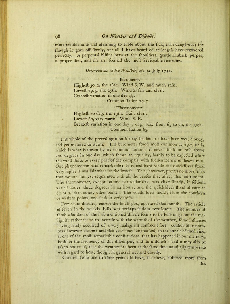 more troublefome and alarming to thofe about the Tick, than dangerous; for though ir goes off flowly, yet all I have heard of at length have recovered perfectly. A perpetual blifter betwixt the fhoulders, gentle rhubarb purges, a proper diet, and the air, feemed the moft ferviceable remedies. Obfervations on the. Weather, &c. in July 175a. Barometer. Higheft 30. 2, the 18th. Wind S. W. and' much rain. Loweft 29. 5, the 25th. Wind S. fair and clear. Greateft variation in one day J^. Common ftation 29.7. Thermometer. Higheft 70 deg. the 13th. Fair, clear.. Loweft 60, very warm. Wind S. E. Greateft variation in one day 7 deg. viz. from 63 to 70, the i jth. Common ftation 63. The whole of the preceding month may be faid to have been wet, cloudy, and yet inclined to warm. The barometer ftood moft common at 29.7, or 8, which is what is meant by its common ftation ; it never funk or rofe above two degrees in one day, which fhews an equality, hardly to be expected while the wind fhifts to every part of the compafs, with hidden ftorms of heavy rain. One phasnomenon was remarkable: It rained hard while the quickfilver ftood very high ; it was fair when at the loweft. This, however, proves no more, than that we are not yet acquainted with all the caufes that affedt this inftrument. The thermometer, except on one particular day, was alike fteady; it feldom, varied above three degrees in 24 hours, and the quickfilver ftood oftener at 62 or 3, than at any other point. The winds blew moftly from the fouthern or weftern points, and feldom very frefh. Few acute difeafes, except the fmall-pox, appeared this month. The article of fevers in the weekly bills was perhaps feldom ever lower. The number of thofe who died of the firft-mentioned difeafe feems to be lelfening; but the ma- lignity rather feems to increafe with the warmth of the weather, feme inftances having lately occurred of a very malignant confluent fort; confiderable num- bers however efcape : and this year may be marked, in the annals of medicine, as one of the moft remarkable conftitutions that has happened in our memory, both for the frequency of this diftemper, and its mildnels; and it may alfo be taken notice of, that the weather has been at the fame time unufually temperate with regard to heat, though in general wet and cloudy. Children from one to three years old have, I believe, fuffered more from this