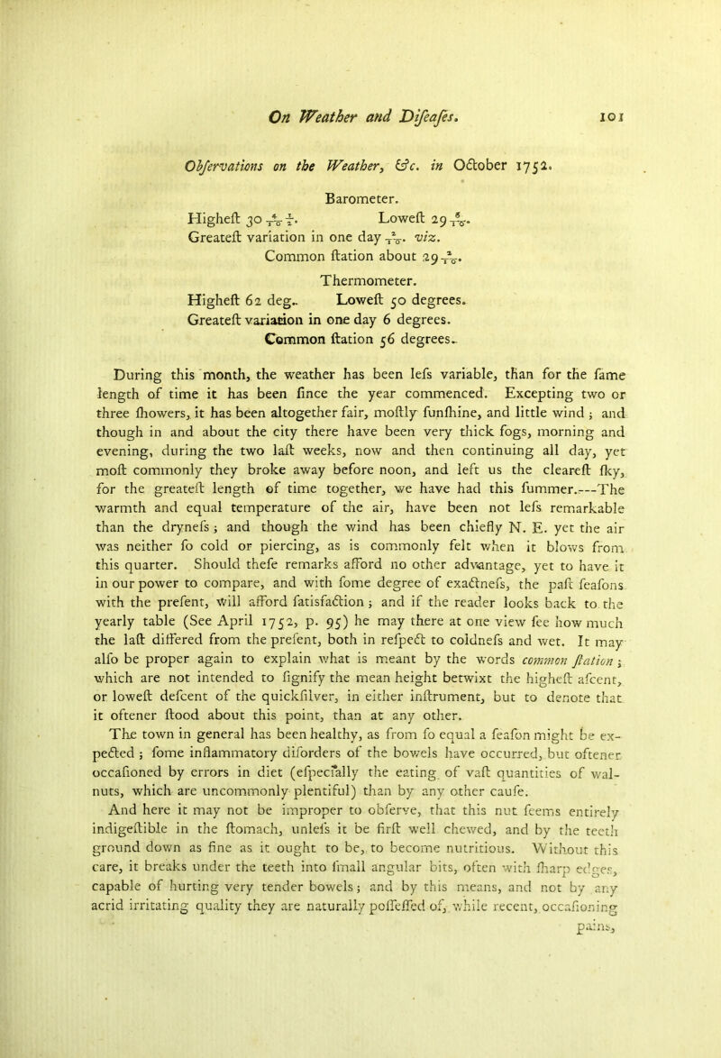 Objervations on the Weather, &c. in Odtober 1752. Barometer. Higheft 30 Af. Loweft 29-^. Greateft variation in one day TV wz- Common ftation about 29 JL.. Thermometer. Higheft 62 deg.. Loweft 50 degrees. Greateft variation in one day 6 degrees. Common ftation 56 degrees During this month, the weather has been Iefs variable, than for the fame length of time it has been fince the year commenced. Excepting two or three lhowers, it has been altogether fair, moftly funfhine, and little wind ; and though in and about the city there have been very thick fogs, morning and evening, during the two laft weeks, now and then continuing all day, yet moft commonly they broke away before noon, and left us the cleareft llcy, for the greateft length of time together, we have had this fummer.-—The warmth and equal temperature of the air, have been not lefs remarkable than the drynefs ; and though the wind has been chiefly N. E. yet the air was neither fo cold or piercing, as is commonly felt when it blows from this quarter. Should thefe remarks afford no other advantage, yet to have it in our power to compare, and with fome degree of exadlnefs, the pafc feafons with the prefent, will afford fatisfaftion ; and if the reader looks hack to the yearly table (See April 1752, p. 95) he may there at one view fee how much the laft differed from the prefent, both in refpecft to coidnefs and wet. It may alfo be proper again to explain what is meant by the words common fiction j which are not intended to fignify the mean height betwixt the higheft afcent, or loweft defcent of the quickfiiver, in either inftrument, but to denote that it oftener flood about this point, than at any other. The town in general has been healthy, as from fo equal a feafon might be ex- pected ; fome inflammatory dilorders of the bowels have occurred, but oftener occafioned by errors in diet (efpecfally the eating of vaft quantities of wal- nuts, which are uncommonly plentiful) than by any other caufe. And here it may not be improper to obferve, that this nut feems entirely indigeftible in the ftomach, unlefs it be firft wTeil chewed, and by the teetli ground down as fine as it ought to be, to become nutritious. Without this care, it breaks under the teeth into fmall angular bits, often with fharp edpes, capable of hurting very tender bowels; and by this means, and not by any acrid irritating quality they are naturally polTeffed of, while recent, occafioning pains.