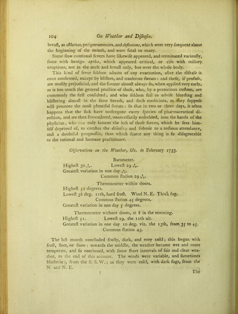 breaft, as afthmas, peripneumonies, anddefluxions> which were very frequent about the beginning of the month, and were fatal to many. Some flow continual fevers have likewife appeared, and terminated varioufly, fome with benign apth<e, which appeared critical, or elfe with miliary eruptions, not in the neck and breaft only, but over the whole body. This kind of fever feldom admits of any evacuation, after the difeafe is once confirmed, except by blifters, and moderate fweats : and thefe, if profufe, are moftly prejudicial, and the former almoft always fo, when applied very early, as is too much the general practice of thofe, who, by a pernicious cuftom, are commonly the firft confulted ; and who feldom fail to advife bleeding and bliftering almoft in the fame breath, and fuch medicines, as they fuppofe will promote the moft plentiful fweats : fo that in two or three days, it often happens that the fick have undergone every fpecies of pharmaceutical di- rection, and are then furrendered, unneceffarily enfeebled, into the hands of the phyfician; who can only lament' the lols of thofe forces, which he fees him- felf deprived of, to combat the difeafe; and fubmit to a tedious attendance, and a doubtful prognoftic, than which fcarce any thing is fo difagreeable to the rational and humane practitioner. Obfervations on the Weather, &e. in February 1753. Barometer. Higheft 30 -jV Loweft 29-^. Greateft variation in one day -t±r. Common ftation 29-T-* Thermometer v/ithin doors. Higheft 52 degrees. Loweft 38 deg. 1 ith, hard froft. Wind N. E. Thick fog. Common ftation 45 degrees. Greateft variation in one day 5 degrees. Thermometer without doors, at 8 in the morning. Higheft 51. Loweft 29, the nthult. Greateft variation in one day 10 deg. viz. the 13th, from 35 to 45. Common ftation 43. The laft month concluded frofty, dark, and very cold ; this began with froft, fleet, or fnow : towards the middle, the weather became wet and more temperate, and fo continued, with fome ftiort intervals of fair and clear wea- ther, to the end of this account. The winds were variable, and fometimes blufteiin^, from the S. S. W. ; as they were cold, with dark fogs, from the N. and N. E. T he 7