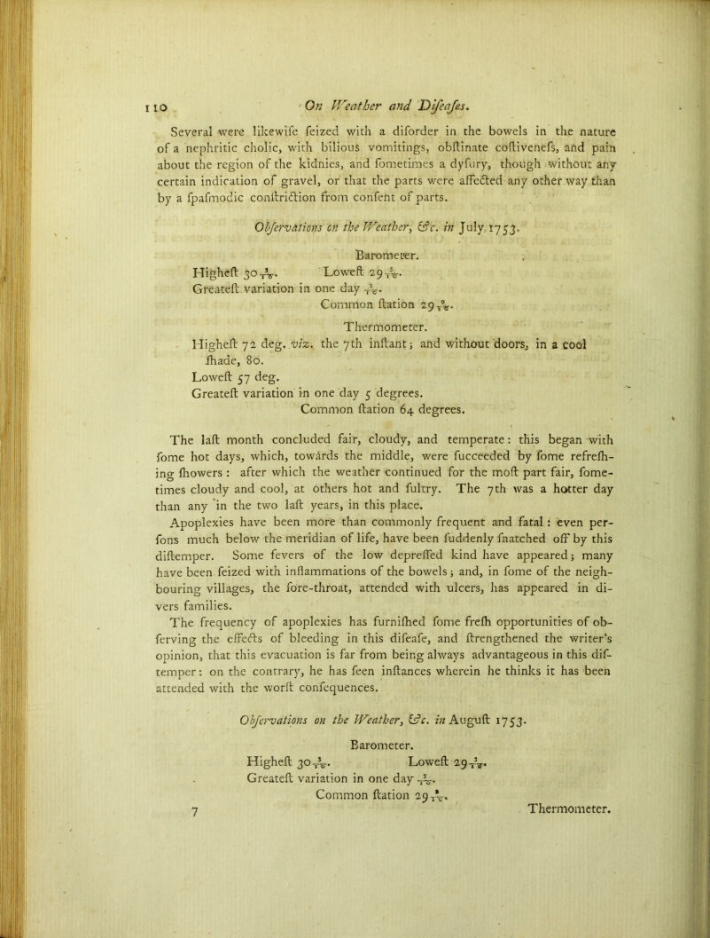 Several were likewife feized with a diforder in the bowels in the nature of a nephritic cholic, with bilious vomitings, obftinate coftivenefs, and pain about the region of the kidnies, and fometimes a dyfury, though without any certain indication of gravel, or that the parts were affedted any other way than by a fpafmodic conftridlion from confent of parts. Objervations on the Weather, &c. in July 1753. Barometer. Higheft 30TV Lowed 29^. Greateft variation in one day T3r. Common ftation 29 r%. Thermometer. Higheft 72 deg. viz. the 7th inftant; and without doors, in a cool fhade, 80. Lowed 57 deg. Greateft variation in one day 5 degrees. Common ftation 64 degrees. The laft month concluded fair, cloudy, and temperate : this began with fome hot days, which, towards the middle, were fucceeded by fome refrefti- ing fiiowers : after which the weather continued for the moft part fair, fome- times cloudy and cool, at others hot and fultry. The 7th was a hotter day than any in the two laft years, in this place. Apoplexies have been more than commonly frequent and fatal : even per- fons much below the meridian of life, have been fuddenly fnatched off by this diftemper. Some fevers of the low depreffed kind have appeared; many have been feized with inflammations of the bowels; and, in fome of the neigh- bouring villages, the fore-throat, attended with ulcers, has appeared in di- vers families. The frequency of apoplexies has furnifhed fome frefh opportunities of ob- ferving the effedts of bleeding in this difeafe, and {Lengthened the writer’s opinion, that this evacuation is far from being always advantageous in this dif- temper : on the contrary, he has feen inftances wherein he thinks it has been attended with the worft corffequences. Objervations on the Weather, idc. in Auguft 1753. Barometer. Higheft 30-do-. Loweft 29-1-%-, Greateft variation in one day A- Common ftation 29 A. Thermometer.