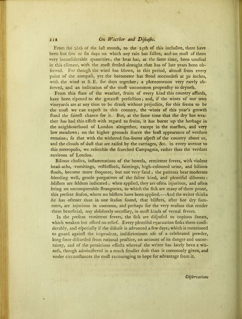 From the 2.6th of the lad month, to the 2.5th of this inclufive, there have been but five or fix days on which any rain has fallen, and on mod: of them very inconfiderable quantities; the heat has, at the fame time, been unufual in this climate, with the mod; fettled drought.that has of late years been ob- ferved. For though the wind has blown, in this period, almod from every point of the compafs, yet the barometer has flood motionlefs at 30 inches, with the wind at S. E. for days together; a phaenomenon very rarely ob- ferved, and an indication of the mod: uncommon propenfky to drynefs. From this date of the weather, fruits of every kind this country affords, have been ripened to the greated perfedlion; and, if the wines of our own vineyards are at any time to be drank without prejudice, for this feems to be the mod we can expedl in this country, the - wines of this year’s growth dand the faired chance for it. But, at the fame time that the dry hot wea- ther has had this effebt with regard to fruits, it has burnt up the herbage in the neighbourhood of London altogether, except in the marfhes, and very low meadows; on the higher grounds fcarce the lead appearance of verdure remains; fo that with the withered fun-burnt afpebl of the country about us, and the clouds of dud that are raifed by the carriages, &c. in every avenue to this metropolis, wemefemble the fcorched Campagnia, rather than the verdant environs of London. Bilious cholics, inflammations of the bowels, remittent fevers, with violent head-achs, vomitings, redleffnefs, faintings, high-coloured urine, and bilious dools, become more frequent, but not very fatal; the patients bear moderate bleeding well, gentle purgatives of the faline kind, and plentiful diluents: -bliders are feldom indicated ; when applied, they are often injurious, and often bring on unconquerable dranguries, to which the fick are many of them prone, this prefent feafon, where no bliders have been applied.—And the writer thinks he has oftener than in one feafon found, that bliders, after hot dry fum- mers, are injurious in common, and perhaps for the very reafons that render them beneficial, nay abfolutely neceffary, in mod kinds of vernal fevers. In the prefent remittent fevers, the fick are difpofed to copious fweats, which weaken but afford no relief. Every plentiful evacuation finks them confi- derably, and efpecially if the difeafe is advanced a few days; which is mentioned to guard againd the imprudent, indifcriminate ufe of a celebrated powder, long fxnce difcarded from rational practice, on account of its danger and uncer- tainty, and of the pernicious effedts whereof the writer has lately been a wit- nefs, though adminidered in a much fmaller dofe than is commonly given, and under circumdances the mod encouraging to hope for advantage from it.
