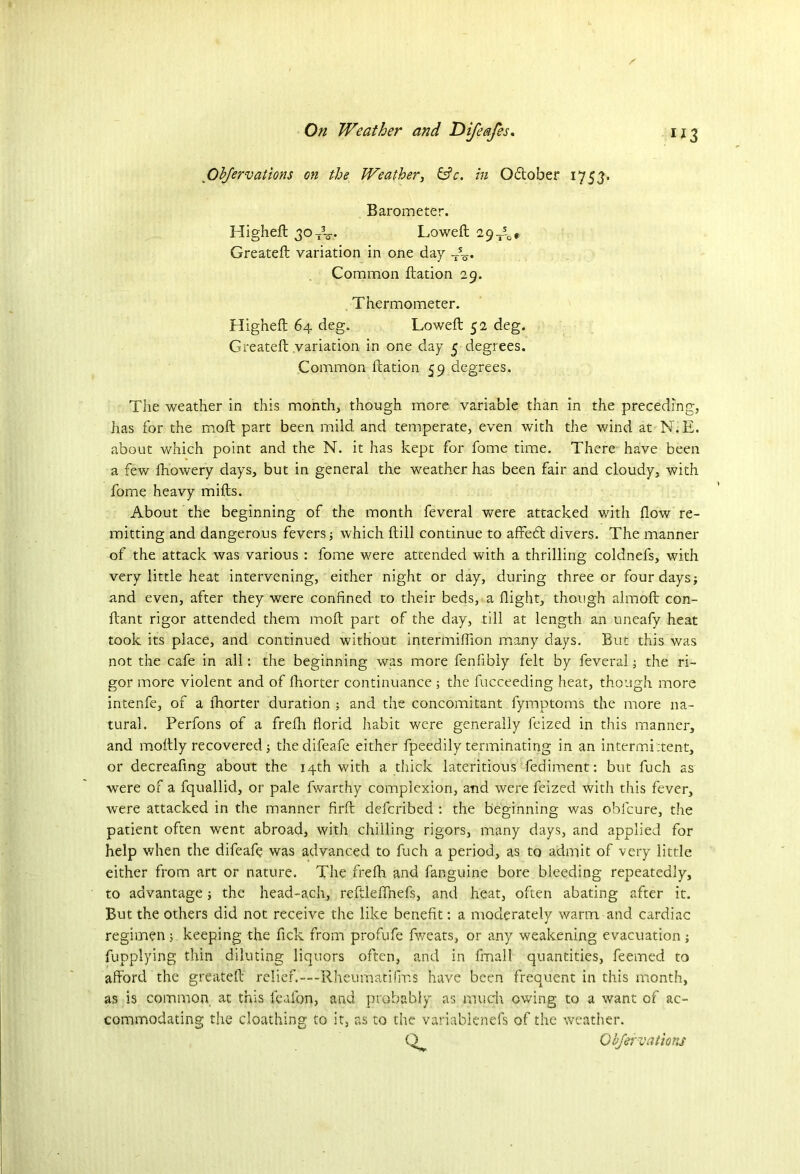 Objervations on the Weather, &c. in Qdtober 1753. Barometer. Higheft 30TV Loweft 29 Jl, Greateft variation in one day So* Common ftation 29. Thermometer. Higheft 64 deg. Loweft 52 deg. Greateft variation in one day 5 degrees. Common ftation 59 degrees. The weather in this month, though more variable than in the preceding, has for the moft part been mild and temperate, even with the wind at N.E. about which point and the N. it has kept for fome time. There have been a few fhowery days, but in general the weather has been fair and cloudy, with fome heavy mifts. About the beginning of the month feveral were attacked with flow re- mitting and dangerous fevers; which ftill continue to affecft divers. The manner of the attack was various : fome were attended with a thrilling coldnefs, with very little heat intervening, either night or day, during three or four days; and even, after they were confined to their beds, a flight, though almoft con- ftant rigor attended them moft part of the day, till at length an uneafy heat took its place, and continued without intermiflion many days. But this was not the cafe in all: the beginning was more fenfibly felt by feveral; the ri- gor more violent and of fhorter continuance ; the fucceeding heat, though more intenfe, of a fhorter duration ; and the concomitant fymptoms the more na- tural. Perfons of a frefh florid habit were generally feized in this manner, and moftly recovered; thedifeafe either fpeedily terminating in an intermi:tent, or decreafing about the 14th with a thick lateritious fediment: but fuch as were of a fquallid, or pale fwarthy complexion, and were feized with this fever, were attacked in the manner firft defcribed : the beginning was oblcure, the patient often went abroad, with chilling rigors, many days, and applied for help when the difeafe was advanced to fuch a period, as to admit of very little either from art or nature. The frefh and fanguine bore bleeding repeatedly, to advantage; the head-ach, reftldfnefs, and heat, often abating after it. But the others did not receive the like benefit: a moderately warm, and cardiac regimen; keeping the fick from profufe fweats, or any weakening evacuation ; fupplying thin diluting liquors often, and in fmall quantities, feemed to afford the greateft relief.— Rheumatilnfs have been frequent in this month, as is common at this feafon, and probably as much owing to a want of ac- commodating the cloathing to it, as to the variablenefs of the weather. Obfervations