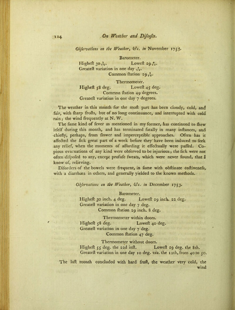 Ohfervations on the Weather, &c. in November 17 5 Barometer. Higheft Loweft 29 TV Greateft variation in one day -5V Common ftation 29 T^, Thermometer. Higheft 58 deg. Lowed: 45 deg. Common ftation 49 degrees. Greateft variation in one day 7 degrees. The weather in this month for the moft part has been cloudy* Cold* ancf fair* with lharp frofts, but of no long continuance* and interrupted with cold rain; the wind frequently at N. W. The fame kind of fever as mentioned in my former* has continued to lhew itfelf during this month, and has terminated fatally in many inftances, and chiefly, perhaps, from flower and imperceptible approaches. Often has it affe&ed the fick great part of a week before they have been induced to feek any relief, when the moments of affording it effectually were paffed. Co- pious evacuations of any kind were obferved to be injurious; the fick were not often difpofed to any, except profufe fweats, which were never found, that I know of, relieving. Diforders of the bowels were frequent, in fome with obftinate coftivenefs,, with a diarrhoea in others, and generally yielded to the known methods. Ohfervations on the Weather, He. in December 1753:. Barometer. Higheft 30 inch. 4 deg. Loweft 29 inch. 22 deg. Greateft variation in one day 7 deg. Common ftation 29 inch. 8 deg. Thermometer within doors. Higheft 58 deg. Loweft 40 deg. Greateft variation in one day 7 deg. Common ftation 47 deg. Thermometer without doors. Higheft 55 deg. the 22d inft. Loweft 29 deg. the 8th. Greateft variation in one day 10 deg. viz. the 12th* from 40 to 50= The laft month concluded with hard froft, the weather very cold* the wind