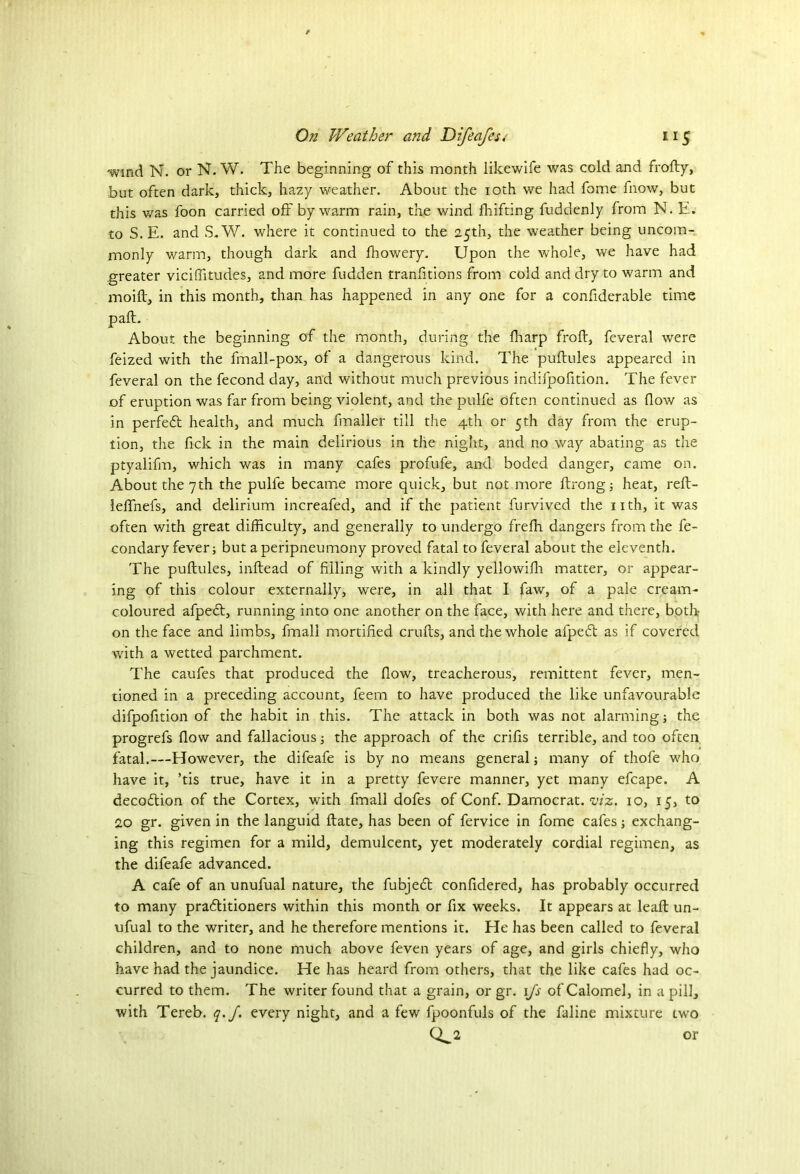 wind N. or N. W. The beginning of this month likewife was cold and frofty, but often dark, thick, hazy weather. About the 10th we had fome fnow, but this was foon carried off by warm rain, the wind fhifting fuddenly from N. E. to S. E. and S.W. where it continued to the 25th, the weather being uncom- monly warm, though dark and fhowery. Upon the whole, we have had greater viciffitudes, and more fudden tranfitions from cold and dry to warm and moift, in this month, than has happened in any one for a confiderable time paft. About the beginning of the month, during the fharp froft, feveral were feized with the fmall-pox, of a dangerous kind. The puftules appeared in feveral on the fecond day, and without much previous indifpofition. The fever of eruption was far from being violent, and the pulfe often continued as flow as in perfedt health, and much fmaller till the 4th or 5th day from the erup- tion, the fick in the main delirious in the night, and no way abating as the ptyalifm, which was in many cafes profufe, and boded danger, came on. About the 7th the pulfe became more quick, but not more ftrong; heat, reft- leffnefs, and delirium increafed, and if the patient furvived the nth, it was often with great difficulty, and generally to undergo freffi dangers from the fe~ condary fever; but a peripneumony proved fatal to feveral about the eleventh. The puftules, inftead of filling with a kindly yellowifii matter, or appear- ing of this colour externally, were, in all that I faw, of a pale cream- coloured afpedt, running into one another on the face, with here and there, both on the face and limbs, fmall mortified crufts, and the whole afpedt as if covered with a wetted parchment. The caufes that produced the flow, treacherous, remittent fever, men- tioned in a preceding account, feem to have produced the like unfavourable difpofition of the habit in this. The attack in both was not alarming; the progrefs flow and fallacious; the approach of the crifis terrible, and too often fatal.—However, the difeafe is by no means general; many of thofe who have it, ’tis true, have it in a pretty fevere manner, yet many efcape. A decodtion of the Cortex, with fmall dofes of Conf. Damocrat. viz. 10, 15, to 20 gr. given in the languid ftate, has been of fervice in fome cafes; exchang- ing this regimen for a mild, demulcent, yet moderately cordial regimen, as the difeafe advanced. A cafe of an unufual nature, the fubjedt confidered, has probably occurred to many pradtitioners within this month or fix weeks. It appears at leaft un- ufual to the writer, and he therefore mentions it. He has been called to feveral children, and to none much above feven years of age, and girls chiefly, who have had the jaundice. He has heard from others, that the like cafes had oc- curred to them. The writer found that a grain, or gr. 1fs of Calomel, in a pill, with Tereb. q.J. every night, and a few fpoonfuls of the faline mixture two CL2 or