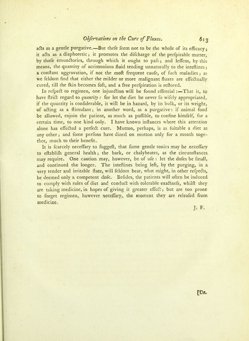 3<fts as a gentle purgative.—But thefe feem not to be the whole of its efficacy; it adts as a diaphoretic; it promotes the difcharge of the perfpirable matter, by thofe emundtories, through which it ought to pafs 3 and leflens, by this means, the quantity of acrimonious fluid tending unnaturally to the inteftines j a conftant aggravation, if not the moft frequent caufe, of fuch maladies •, as we feldom find that either the milder or more malignant fluxes are effedtually cured, till the fkin becomes foft, and a free perfpiration is reftored. In refpedt to regimen, one injunction will be found eflential:—That is, to have ftridt regard to quantity :■ for let the diet be never fo wifely appropriated, if the quantity is confiderable, it will be in hazard, by its bulk, or its weight, of adting as a ftimulant; in another word, as a purgative: if animal food be allowed, enjoin the patient, as much as poffible, to confine himfelf, for a certain time, to one kind only. I have known inftances where this attention alone has effedted a perfect cure. Mutton, perhaps, is as fuitable a diet as any other and fome perfons have dined on mutton only for a month toge- ther, much to their benefit.. It is fcarcely neceflary to fuggeft, that fome gentle tonics may be neceflary to eftablifih general health; the bark, or chalybeates, as the circumftances may require. One caution may, however, be of ufe : let the dofes be fmall, and continued the longer. The inteftines being left, by the purging, in a very tender and irritable ftate, will feldom bear, what might, in other refpedts, be deemed only a. competent dofe. Befides, the patients will often be induced to comply with rules of diet and condudt with tolerable exadtnefs, whilft they are taking medicine, in hopes of giving it greater effedl; but are too prone to forget regimen, however neceflary, the moment they are releafed from medicine, J. F„