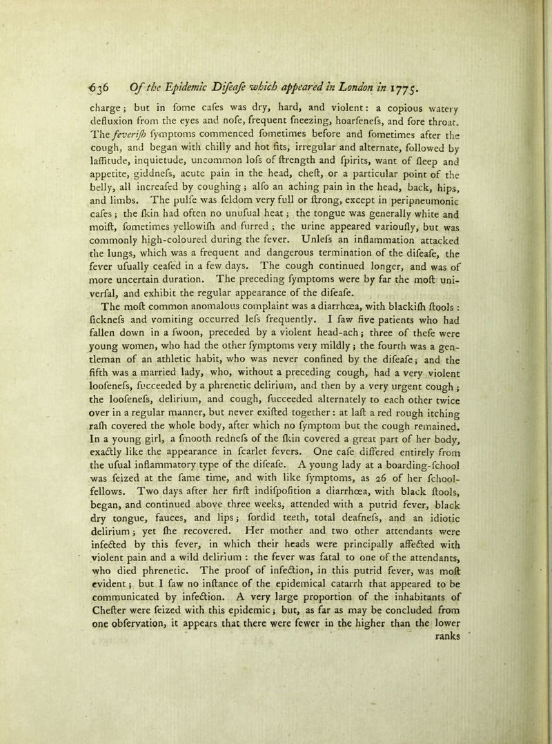 charge; but in fome cafes was dry, hard, and violent: a copious watery defluxion from the eyes and nofe, frequent fneezing, hoarfenefs, and fore throat. The feverijh fymptoms commenced fometimes before and fometimes after the cough, and began with chilly and hot fits, irregular and alternate, followed by laffltude, inquietude, uncommon lofs of ftrength and fpirits, want of fleep and appetite, giddnefs, acute pain in the head, cheft, or a particular point of the belly, all increafed by coughing ; alfo an aching pain in the head, back, hips, and limbs. The pulfe was feldom very full or ftrong, except in peripneumonic cafes ; the fkin had often no unufual heat; the tongue was generally white and moift, fometimes yellowifli and furred ; the urine appeared varioufly, but was commonly high-coloured during the fever. Unlefs an inflammation attacked the lungs, which was a frequent and dangerous termination of the difeafe, the fever ufually ceafed in a few days. The cough continued longer, and was of more uncertain duration. The preceding fymptoms were by far the moft uni- verfal, and exhibit the regular appearance of the difeafe. The moft common anomalous complaint was a diarrhoea, with blacldlh ftools : ficknefs and vomiting occurred lefs frequently. I faw five patients who had fallen down in a fwoon, preceded by a violent head-ach j three of thefe were young women, who had the other fymptoms very mildly; the fourth was a gen- tleman of an athletic habit, who was never confined by the difeafe; and the fifth was a married lady, who, without a preceding cough, had a very violent loofenefs, fucceeded by a phrenetic delirium, and then by a very urgent cough ; the loofenefs, delirium, and cough, fucceeded alternately to each other twice over in a regular manner, but never exifted together : at laft a red rough itching rafti covered the whole body, after which no fymptom but the cough remained. In a young girl, a fmooth rednefs of the fkin covered a great part of her body, exadtly like the appearance in fcarlet fevers. One cafe differed entirely from the ufual inflammatory type of the difeafe. A young lady at a boarding-fchool was feized at the fame time, and with like fymptoms, as 26 of her fchool- fellows. Two days after her firft indifpofition a diarrhoea, with black ftools, began, and continued above three weeks, attended with a putrid fever, black dry tongue, fauces, and lips j fordid teeth, total deafnefs, and an idiotic delirium; yet Ihe recovered. Her mother and two other attendants were infe&ed by this fever, in which their heads were principally affe&ed with violent pain and a wild delirium : the fever was fatal to one of the attendants, who died phrenetic. The proof of infection, in this putrid fever, was moft evident; but I faw no inftance of the epidemical catarrh that appeared to be communicated by infection. A very large proportion of the inhabitants of Chefter were feized with this epidemic; but, as far as may be concluded from one obfervation, it appears that there were fewer in the higher than the lower ranks
