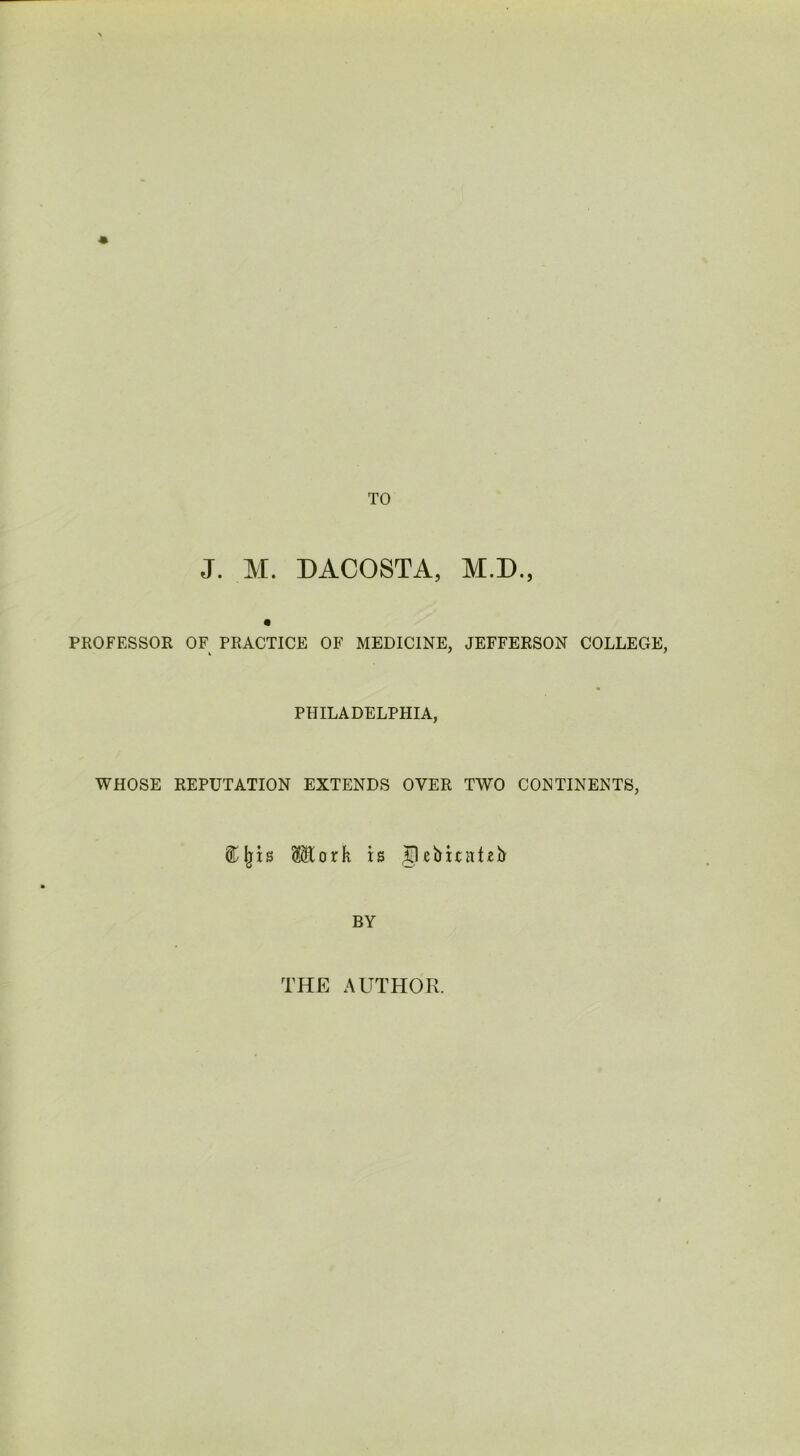 TO J. M. DACOSTA, M.D., PROFESSOR OF PRACTICE OF MEDICINE, JEFFERSON COLLEGE, PHILADELPHIA, WHOSE REPUTATION EXTENDS OVER TWO CONTINENTS, ® jjis ®ork is Jlebitntzh BY THE AUTHOR.