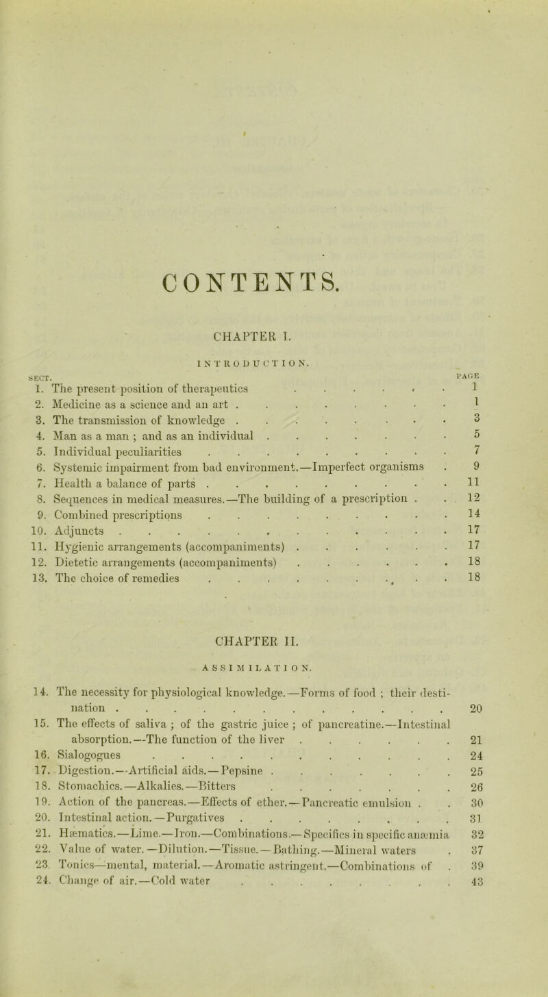 I CONTENTS. CHAPTER I. INTRODUC T I O N. SECT. PAGE 1. The present position of therapeutics ...... 1 2. Medicine as a science and an art 1 3. The transmission of knowledge ..... ... 3 4. Man as a man ; and as an individual ....... 5 5. Individual peculiarities ......... 7 6. Systemic impairment from bad environment.—Imperfect organisms . 9 7. Health a balance of parts . . . . . . • • .11 8. Sequences in medical measures.—The building of a prescription . . 12 9. Combined prescriptions . . . . . . • • .14 10. Adjuncts ............ 17 11. Hygienic arrangements (accompaniments) . . . . . .17 12. Dietetic arrangements (accompaniments) . . . . . .18 13. The choice of remedies . . . . . . ., .18 CHAPTER II. ASSIMILATION. 14. The necessity for physiological knowledge.—Forms of food ; their desti- nation ............ 20 15. The effects of saliva ; of the gastric juice ; of pancreatine.—Intestinal absorption.—The function of the liver ...... 21 16. Sialogogues ........... 24 17. Digestion.—Artificial aids.—Pepsine ....... 25 18. Stomachics.—Alkalies.—Bitters ....... 26 19. Action of the pancreas.—Effects of ether.—Pancreatic emulsion . . 30 20. Intestinal action. — Purgatives ........ 31 * * 21. Haematics.—Lime.—Iron.—Combinations.—Specifics in specific anaemia 32 22. Value of water.—Dilution.—Tissue.—Bathing.—Mineral waters . 37 23. Tonics—mental, material.—Aromatic astringent.—Combinations of . 39 24. Change of air.—Cold water ........ 43