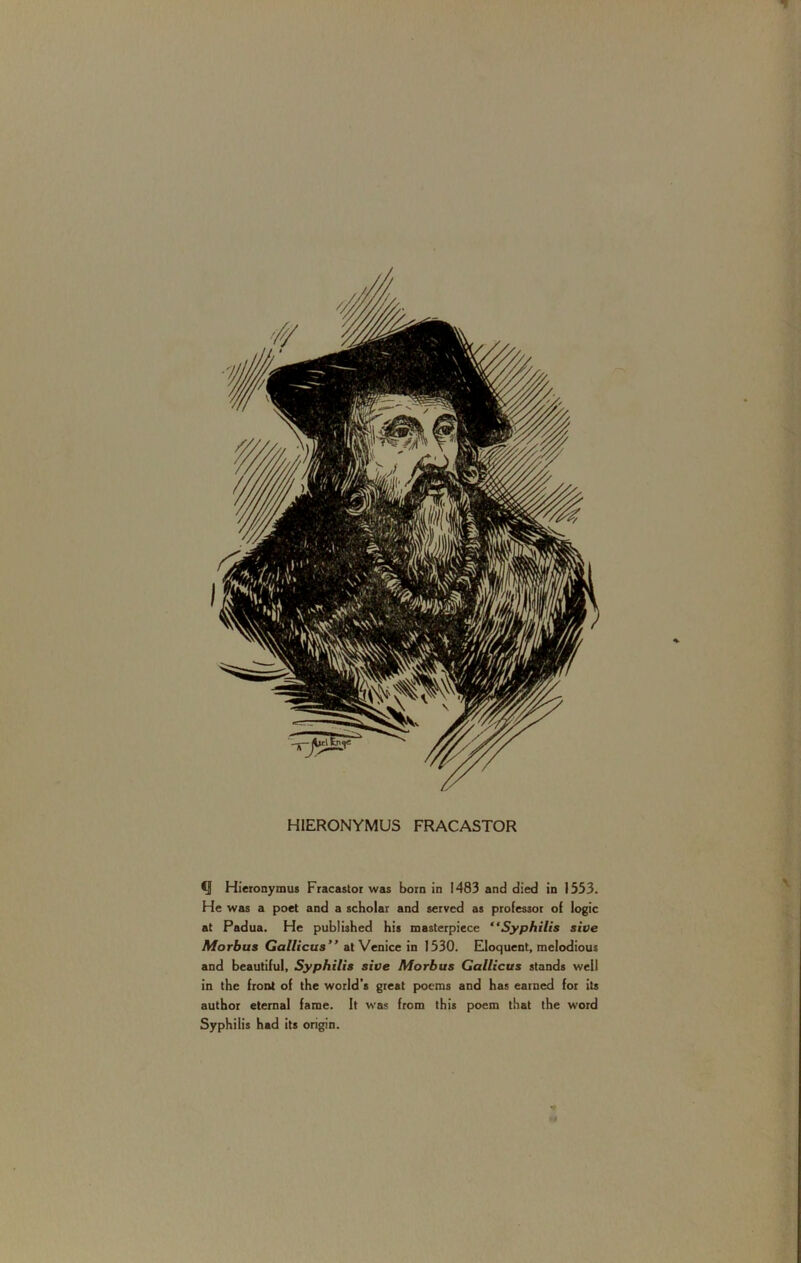 HIERONYMUS FRACASTOR i .1 ' Q Hieronymus Fracastoi was born in 1483 and died in 1333. He was a poet and a scholar and served as professor of logic at Padua. He published his masterpiece “Syphilis sive Morbus Gallicus” at Venice in 1330. Eloquent, melodious and beautiful, Syphilis sive Morbus Gallicus stands well in the front of the world’s great poems and has earned for its author eternal fame. It was from this poem that the word Syphilis had its origin.