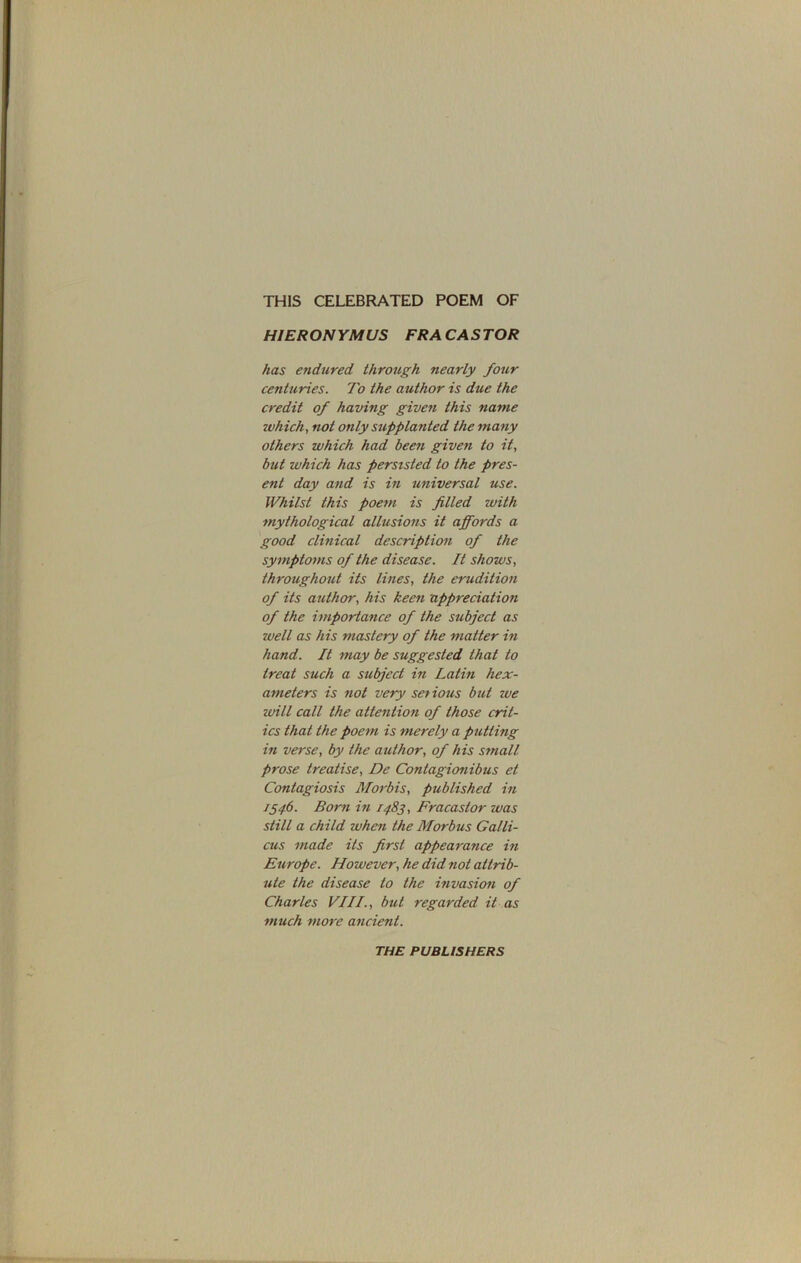 THIS CELEBRATED POEM OF HIERON YMUS FRA CAS TOR has endured through nearly foiir centuries. To the author is due the credit of having given this name which, not only supplanted the many others which had been given to it, but which has persisted to the pres- ent day and is in universal use. Whilst this poem is filled with mythological allusions it affords a good clinical description of the symptoms of the disease. It shows, throughout its lines, the erudition of its author, his keen appreciation of the importance of the subject as well as his mastery of the matter in hand. It may be suggested that to treat such a subject in Latin hex- ameters is not very setious but zve zvill call the attention of those crit- ics that the poem is merely a putting in verse, by the author, of his small prose treatise, De Contagionibus et Contagiosis Morbis, published in 1546. Born in 1483, Fracastor was still a child when the Morbus Galli- cus made its first appearance in Europe. However, he did not attrib- ute the disease to the invasion of Charles VIII., but regarded it as much more ancient. THE PUBLISHERS